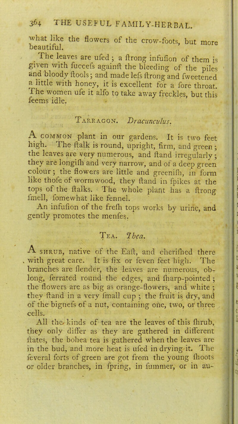 what like the flowers of the crow-foots, but more beautiful. The leaves are ufed • a ftrong infufion of them is given with fuccefs againft the bleeding of the piles and bloody ftools; and made lefs ftrong and fweetened a little with honey, it is excellent for a fore throat. The women ufe it alfo to take away freckles, but this feems idle. Tarragon. Dracunculus. A common plant in our gardens. It is two feet high. The ftalk is round, upright, firm, and green ; the leaves are very numerous, and Hand irregularly ; they are longifh and very narrow, and of a deep green colour; the flowers are little and greenilh, in form like thofe of wormwood, they Hand in fpikes at the tops of the ftalks. The whole plant has a ftrong imell, fomewhat like fennel. An infufion of the frefh tops works by urine, and gently promotes the menfes. Tea. Ihea. A shrub, native of the Eaft, and cherifned there . with great care. It is fix or feven feet high. The branches are Render, the leaves are numerous, ob- long, ferrated round the edges, and fharp-pointed ; the flowers are as big as orange-flowers, and white ; they ftand in a very fmall cup ; the fruit is dry, and of thebignefs of a nut, containing one, two, or three cells. All the> kinds of tea are the leaves of this fhrub, they only differ as they are gathered in different itates, the bohea tea is gathered when the leaves are in the bud, and more heat is ufed in drying it. The feveral forts of green are got from the young fhoots or older branches, in fpring, in fummer, or in au-