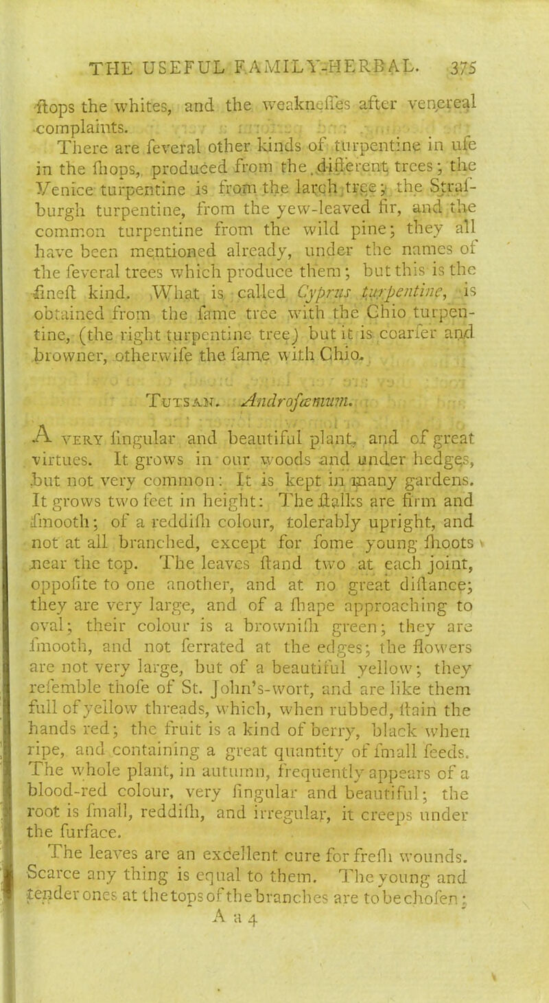 Hops the whites, and the weakneffes after venereal complaints. There are feveral other kinds of turpentine in ufe in the (hops, produced from the ..different trees; the Venice turpentine is from the latch tree; the Strai- burgh turpentine, from the yew-leaved fir, and the common turpentine from the wild pine; they all have been mentioned already, under the names of the feveral trees which produce them; but this is the fined kind. What is called Cyprus turpentine, is obtained from the fame tree with the Ohio turpen- tine, (the right turpentine tree) but it is coarfer and browner, .other wife the fame with Ohio. Tutsan. Androfcemum. A very lingular and beautiful plant, and of great virtues. It. grows in pur woods and under hedges, .but not very common: It is kept in many gardens. It grows two feet in height: Theftalks are firm and ifmooth; of a reddifli colour, tolerably upright, and not at all branched, except for fome young flioots \ .near the top. The leaves Hand two at each joint, oppofite to one another, and at no great difiance; they are very large, and of a fhape approaching to oval; their colour is a brownifii green; they are fmooth, and not ferrated at the edges; the flowers are not very large, but of a beautiful yellow; they refemble thofe of St. Jolm’s-wort, and are like them full of yellow threads, which, when rubbed, ifain the hands red; the fruit is a kind of berry, black when ripe, and containing a great quantity of fmall feeds. The whole plant, in autumn, frequently appears of a blood-red colour, very Angular and beautiful; the root is fmall, reddifli, and irregular, it creeps under the furface. The leaves are an excellent cure forfrefii wounds. Scarce any thing is equal to them. The young and tender ones at the tops of the branches are tobechofen : A a 4