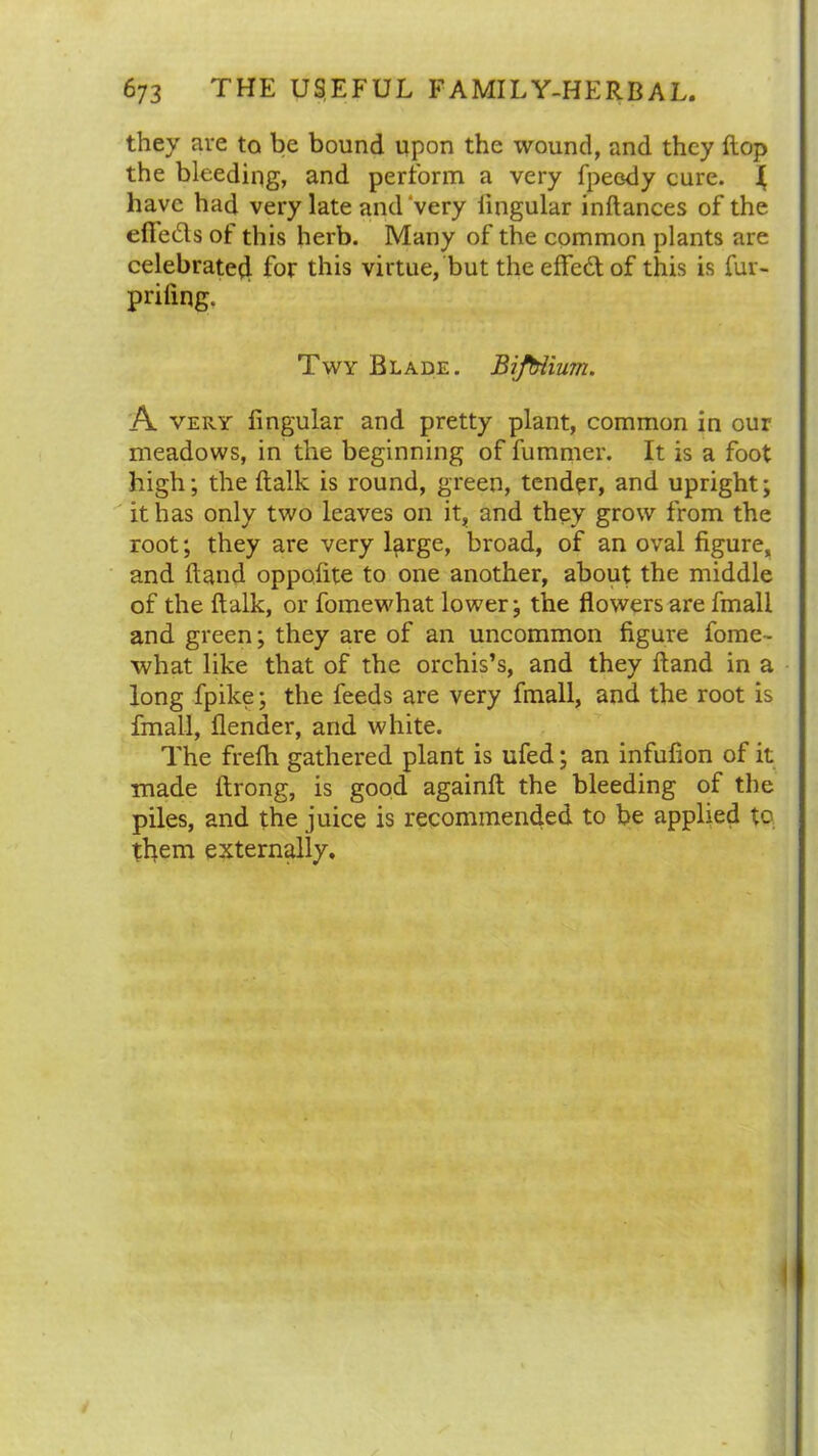 they are to be bound upon the wound, and they flop the bleeding, and perform a very fpeody cure. J have had very late and very lingular inftances of the eflfe&s of this herb. Many of the common plants are celebrated for this virtue, but theeffe&of this is fur- priling. Twy Blade. Bifbiium. A very lingular and pretty plant, common in our meadows, in the beginning of fummer. It is a foot high; the (talk is round, green, tender, and upright; it has only two leaves on it, and they grow from the root; they are very large, broad, of an oval figure, and Hand oppofite to one another, about the middle of the ftalk, or fomewhat lower; the flowers are fmall and green; they are of an uncommon figure fome- what like that of the orchis’s, and they Hand in a long fpike; the feeds are very fmall, and the root is fmall, flender, and white. The frelh gathered plant is ufed; an infufion of it made llrong, is good againlt the bleeding of the piles, and the juice is recommended to be applied to them externally. I