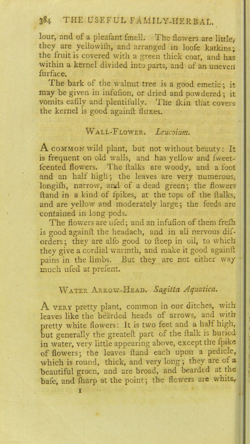 lour, and of a plcafant fmell. The flowers are little,, they are yellowifh, and arranged in loofe katkins; the fruit is covered with a green thick coat, and has within a kernel divided into parts, and of an uneven furface. The bark of the walnut tree is a good emetic; it may be given in infufion, or dried and powdered; it vomits eafily and plentifully. The ikin that covers the kernel is good againft fluxes. Wall-Flower. Leucoium. A common wild plant, but not without beauty: It is frequent on old walls, and has yellow and fweet- icented flowers. The ftalks are woody, and a foot and an half high; the leaves are very numerous, longifh, narrow, and of a dead green; the flowers ftand in a kind of lpikes, at the tops of the ftalks, and are yellow and moderately large; the feeds are contained in long pods. The flowers are ufed; and an infuflon of them freih is good againft the headach, and in all nervous dif- orders; they are alfo good to fteep in oil, to which they give a cordial warmth, and make it good againft pains in the limbs. But they are not either way much ufed at prefent. Water Arrow-Head. Sagitta Aquatica. A very pretty plant, common in our ditches, with leaves like the bearded heads of arrows, and with pretty white flowers: It is two feet and a halt high, but generally the greateft part of the ftalk is buried in water, very little appearing above, except the fpike of flowers; the leaves ftand each upon a pedicle, which is round, thick, and very long; they are of a beautiful groen, and are broad, and bearded at the bafe, and lharp at the point; the flowers are white, i