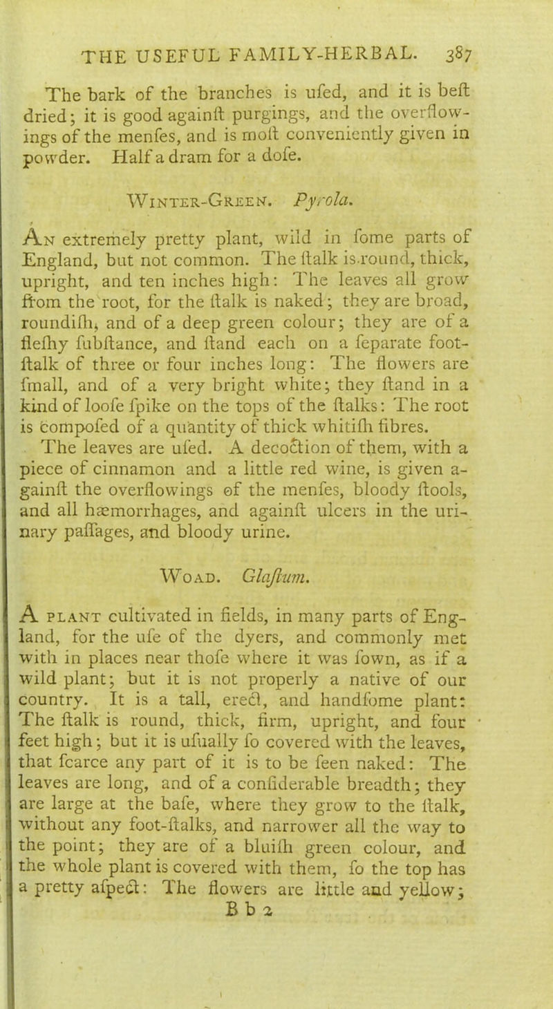 The bark of the branches is ufed, and it is belt dried; it is good again it purgings, and the overflow- ings of the menfes, and is rnolt conveniently given in powder. Half a dram for a dole. Winter-Green. Pyrola. * An extremely pretty plant, wild in fome parts of England, but not common. The ftalk is.round, thick, upright, and ten inches high: The leaves all grow from the root, for the ttalk is naked; they are broad, roundifhj, and of a deep green colour; they are of a llefhy fubltance, and Hand each on a feparate foot- ftalk of three or four inches long: The flowers are fmall, and of a very bright white; they ftand in a kind of loofe fpike on the tops of the {talks: The root is compofed of a quantity of thick whitifli fibres. The leaves are ufed. A decoction of them, with a piece of cinnamon and a little red wine, is given a- gainft the overflowings of the menfes, bloody ftools, and all haemorrhages, and againft ulcers in the uri- nary pafiages, and bloody urine. Wo ad. Glaflum. A plant cultivated in fields, in many parts of Eng- land, for the ufe of the dyers, and commonly met with in places near thofe where it was fown, as if a wild plant; but it is not properly a native of our country. It is a tall, erect, and handfome plant: The ftalk is round, thick, firm, upright, and four • feet high; but it is ufually fo covered with the leaves, that fcarce any part of it is to be feen naked: The leaves are long, and of a confiderable breadth; they are large at the bafe, where they grow to the ttalk, without any foot-ftalks, and narrower all the way to the point; they are of a bluifh green colour, and the w'hole plant is covered with them, fo the top has a pretty afpect: The flowers are little and yellow; B b 2