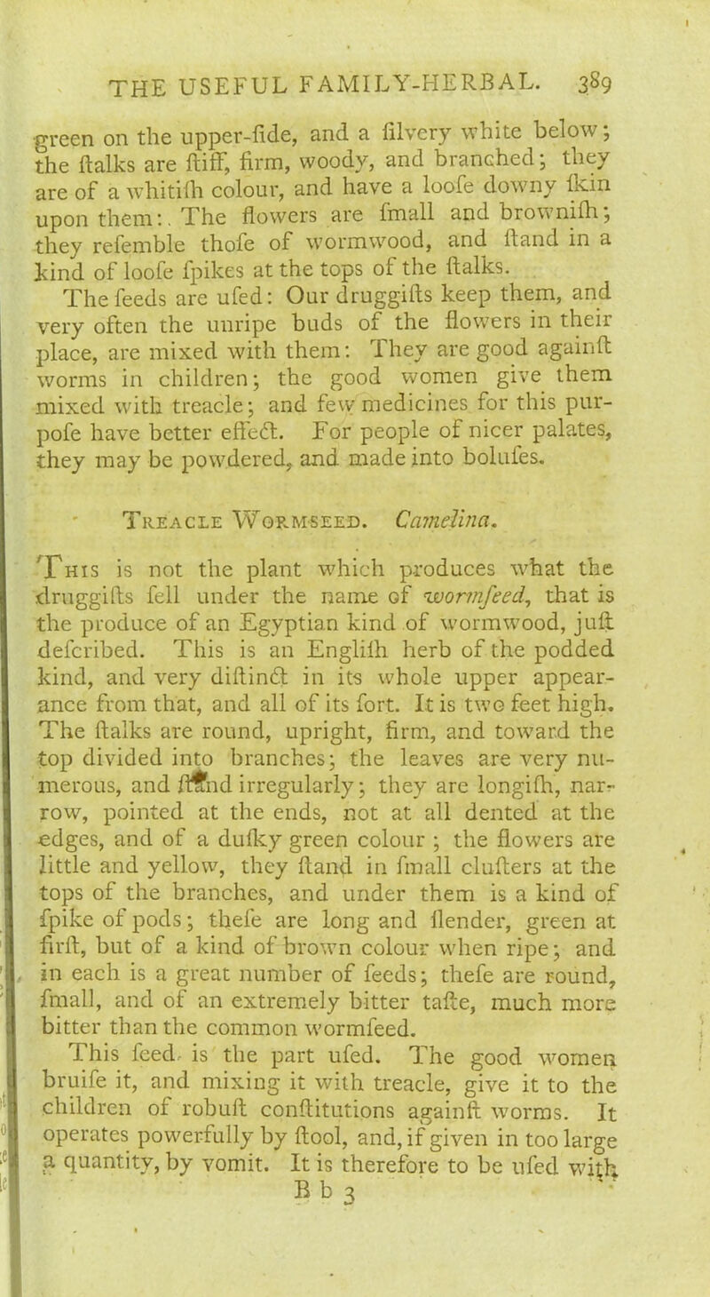 •green on the upper-fide, and a filvery white below; the ftalks are ftiff, firm, woody, and branched; they are of a whitilh colour, and have a loofe downy fkin upon them:. The flowers are fmall and brownifh; thev referable thofe of wormwood, and ft and in a Lind of loofe fpikes at the tops of the ftalks. The feeds are ufed: Our druggifts keep them, and very often the unripe buds of the flowers in their place, are mixed with them: They are good againft worms in children; the good women give them mixed with treacle; and few medicines for this pur- pofe have better effecft. For people of nicer palates, they may be powdered, and made into bolufes. Treacle Worm-seed. Ccimelina. 'This is not the plant which produces what the druggifts fell under the name Gf 'wormfeed, that is the produce of an Egyptian kind of wormwood, juft: defcribed. This is an Englilh herb of the podded kind, and very diftinfit in its whole upper appear- ance from that, and all of its fort. It is two feet high. The ftalks are round, upright, firm, and toward the top divided into branches; the leaves are very nu- merous, and ft^nd irregularly; they are longifh, nar- row, pointed at the ends, not at all dented at the edges, and of a dulky green colour ; the flowers are little and yellow, they Hand in fmall clufters at the tops of the branches, and under them is a kind of fpike of pods; tbefe are long and llender, green at firft, but of a kind of brown colour when ripe; and in each is a great number of feeds; thefe are round, final], and of an extremely bitter tafte, much more bitter than the common wormfeed. This leed- is the part ufed. The good women bruife it, and mixing it with treacle, give it to the children of robuft conftitutions againft worms. It operates powerfully by (tool, and, if given in too large a quantity, by vomit. It is therefore to be ufed with Bb3