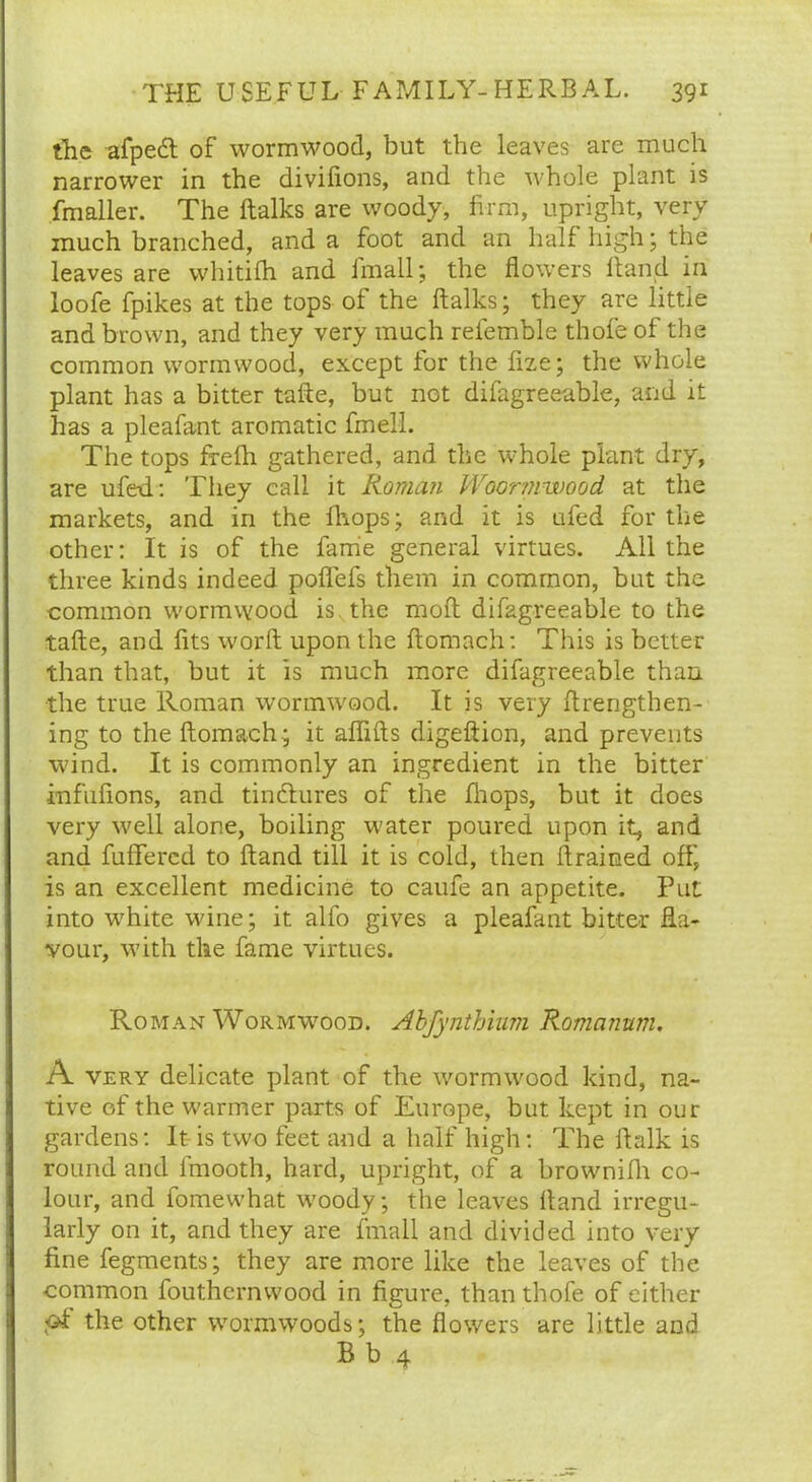 the afpedl of wormwood, but the leaves are much narrower in the divifions, and the whole plant is fmaller. The ftalks are woody, firm, upright, very much branched, and a foot and an half high; the leaves are whitifh and imall; the flowers hand in loofe fpikes at the tops of the ftalks; they are little and brown, and they very much refemble thofe of the common wormwood, except for the flze; the whole plant has a bitter tafte, but not difagreeable, and it has a pleafant aromatic fmell. The tops frefh gathered, and the whole plant dry, are ufed: They call it Roman Woormwood at the markets, and in the fhops; and it is ufed for the other: It is of the fame general virtues. All the three kinds indeed poffefs them in common, but the common wormwood is the moft difagreeable to the tafte, and fits worft upon the ftomach: This is better than that, but it is much more difagreeable than the true Roman wormwood. It is very ftrengthen- ing to the ftomach ; it aflifts digeftion, and prevents wind. It is commonly an ingredient in the bitter infuflons, and tindtures of the fhops, but it does very well alone, boiling water poured upon it, and and differed to ftand till it is cold, then drained off, is an excellent medicine to caufe an appetite. Put into white wine; it alfo gives a pleafant bitter fla- vour, with the fame virtues. Roman Wormwood. Abfynthium Romanum. A very delicate plant of the wormwood kind, na- tive of the warmer parts of Europe, but kept in our gardens: It is two feet and a half high: The ftalk is round and fmooth, hard, upright, of a brownifh co- lour, and fomewhat woody; the leaves ftand irregu- larly on it, and they are fmall and divided into very fine fegments; they are more like the leaves of the common fouthernwood in figure, than thofe of either the other wormwoods; the flowers are little and