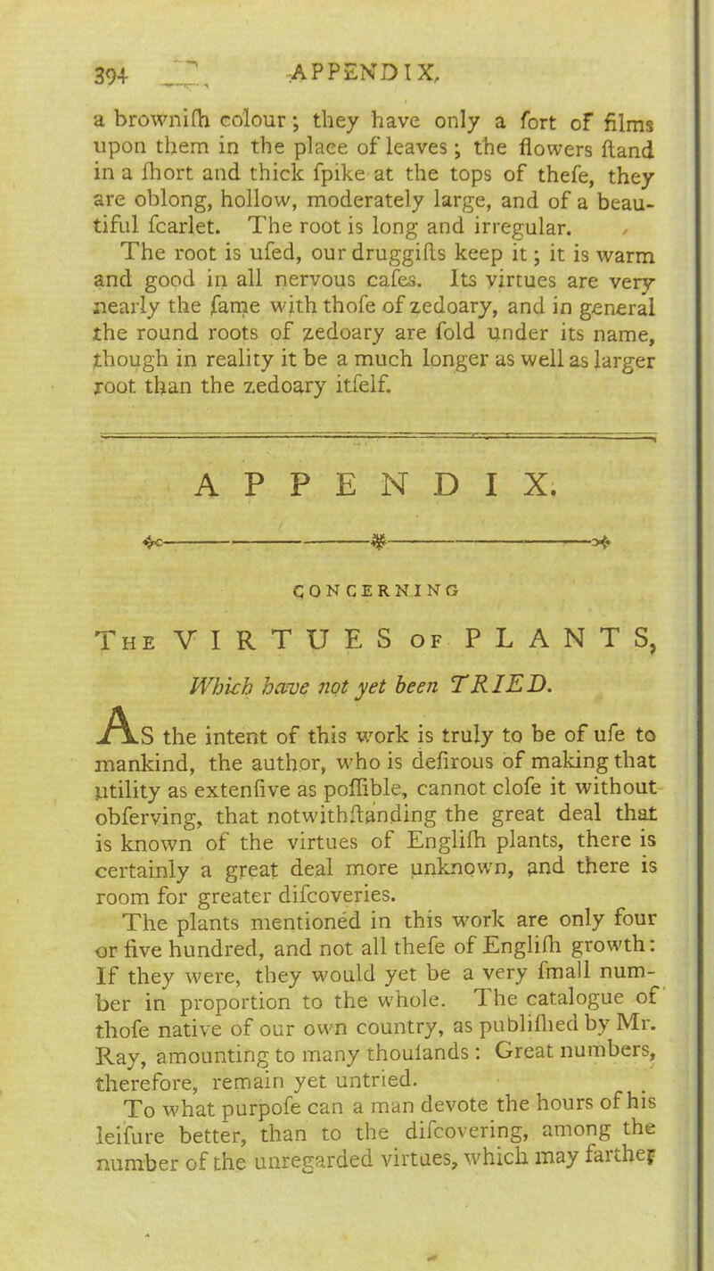 a brownifh colour; they have only a fort of films upon them in the place of leaves; the flowers Hand in a fhort and thick fpike at the tops of thefe, they are oblong, hollow, moderately large, and of a beau- tiful fcarlet. The root is long and irregular. The root is ufed, our druggifls keep it; it is warm and good in all nervous cafes. Its virtues are very nearly the fame with thofe of zedoary, and in general the round roots of zedoary are fold under its name, though in reality it be a much longer as well as larger root than the zedoary itfelf. APPENDIX. 3S >$► CONCERNING The VIRTUES of PLANTS, Which have not yet been TRIED. jAlS the intent of this work is truly to be of ufe to mankind, the author, who is defirous of making that Utility as extenfive as poflible, cannot clofe it without obferving, that notwithstanding the great deal that is known of the virtues of Englilh plants, there is certainly a great deal more unknown, and there is room for greater difcoveries. The plants mentioned in this work are only four or five hundred, and not all thefe of Englilh growth: If they were, they would yet be a very fmall num- ber in proportion to the whole. I he catalogue of thofe native of our own country, as publilhedby Mr. Ray, amounting to many thouiands: Great numbers, therefore, remain yet untried. To what purpofe can a man devote the hours of his leifure better, than to the difcovering, among the number of the unregarded virtues, which may faithef