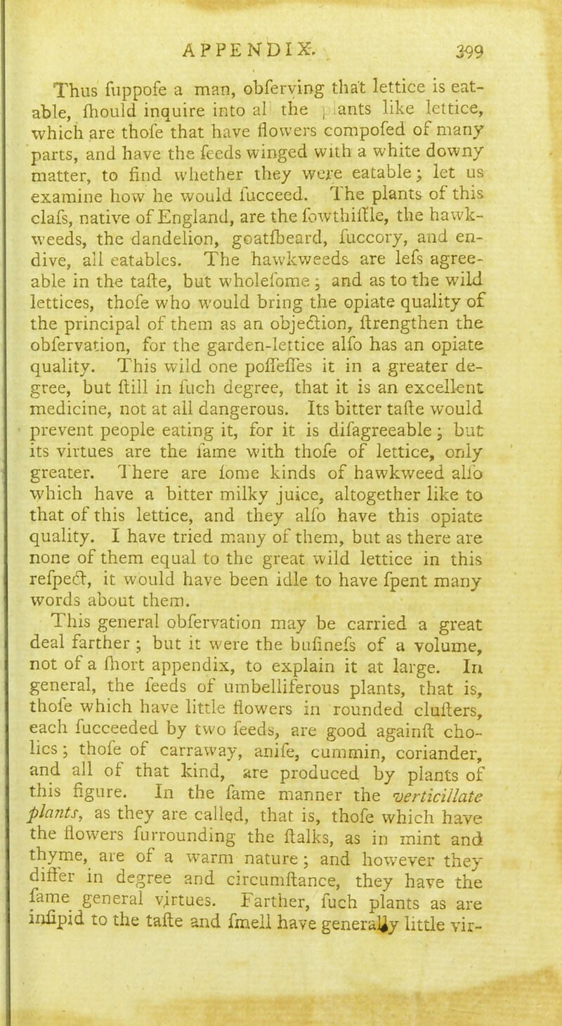 Thus fuppofe a man, obferving that lettice is eat- able, fhould inquire into al the , ants like lettice, which are thole that have flowers compofed of many parts, and have the feeds winged with a white downy matter, to find whether they were eatable; let us examine how he would iucceed. 1 he plants of this clafs, native of England, are the fowthift’le, the hawk- weeds, the dandelion, goatlbeard, fuccory, and en- dive, ail eatables. The hawkweeds are lefs agree- able in the tafte, but wholefome ; and as to the wflld lettices, thofe who would bring the opiate quality of the principal of them as an objedlion, ftrengthen the obfervation, for the garden-lettice alfo has an opiate quality. This wild one poftefies it in a greater de- gree, but ftill in fuch degree, that it is an excellent medicine, not at all dangerous. Its bitter tafte would prevent people eating it, for it is difagreeable • but its virtues are the fame with thofe of lettice, only greater. There are lome kinds of hawkweed alfo which have a bitter milky juice, altogether like to that of this lettice, and they alfo have this opiate quality. I have tried many of them, but as there are none of them equal to the great wild lettice in this refpeft, it would have been idle to have fpent many words about them. This general obfervation may be carried a great deal farther ; but it were the bufinefs of a volume, not of a fhort appendix, to explain it at large. In general, the feeds of umbelliferous plants, that is, thole which have little flowers in rounded clufters, each fucceeded by two feeds, are good againft cho- lics; thofe of carraway, anife, cummin, coriander, and all of that kind, are produced by plants of this figure. In the fame manner the vertitillate plants, as they are called, that is, thofe which have the flowers furrounding the ftalks, as in mint and thyme, are of a warm nature; and however they differ in degree and circumftance, they have the fame general virtues. Farther, fuch plants as are infipid to the tafte and fmeil have generally little vir-