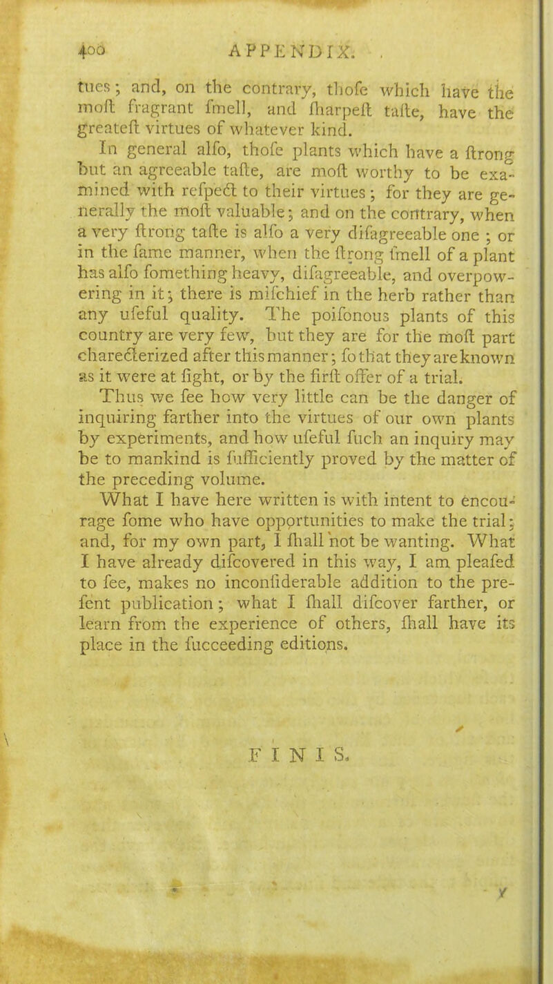 4°o APPENDIX. . tncR , and, on the contrary, tliofc which liavc the raoft fragrant fmell, and Iharpeft tafte, have the greateft virtues of whatever kind. In general alfo, thofe plants which have a ftrong but an agreeable tafte, are molt worthy to be exa^- mined with refped to their virtues; for they are ge- nerally the moll valuable; and on the contrary, when a very ftrong tafte is alfo a very difagreeable one ; or in the fame manner, when the ftrong fmell of a plant has alfo fomething heavy, difagreeable, and overpow- ering in it; there is mifehief in the herb rather than any ufeful quality. The poifonous plants of this country are very few, but they are for the moft part charedterized after this manner; fotliat they are known as it were at fight, or by the firft offer of a trial. Thus we fee how very little can be the danger of inquiring farther into the virtues of our own plants by experiments, and how ufeful fuch an inquiry may be to mankind is fufficiently proved by the matter of the preceding volume. What I have here written is with intent to encou- rage fome who have opportunities to make the trial; and, for my own part, I fhall hot be wanting. What I have already difeovered in this way, I am pleafed to fee, makes no inconfiderable addition to the pre- fent publication; what I fhall difeover farther, or learn from the experience of others, fhall have its place in the fucceeding editions. ✓ FI N I S. % - /