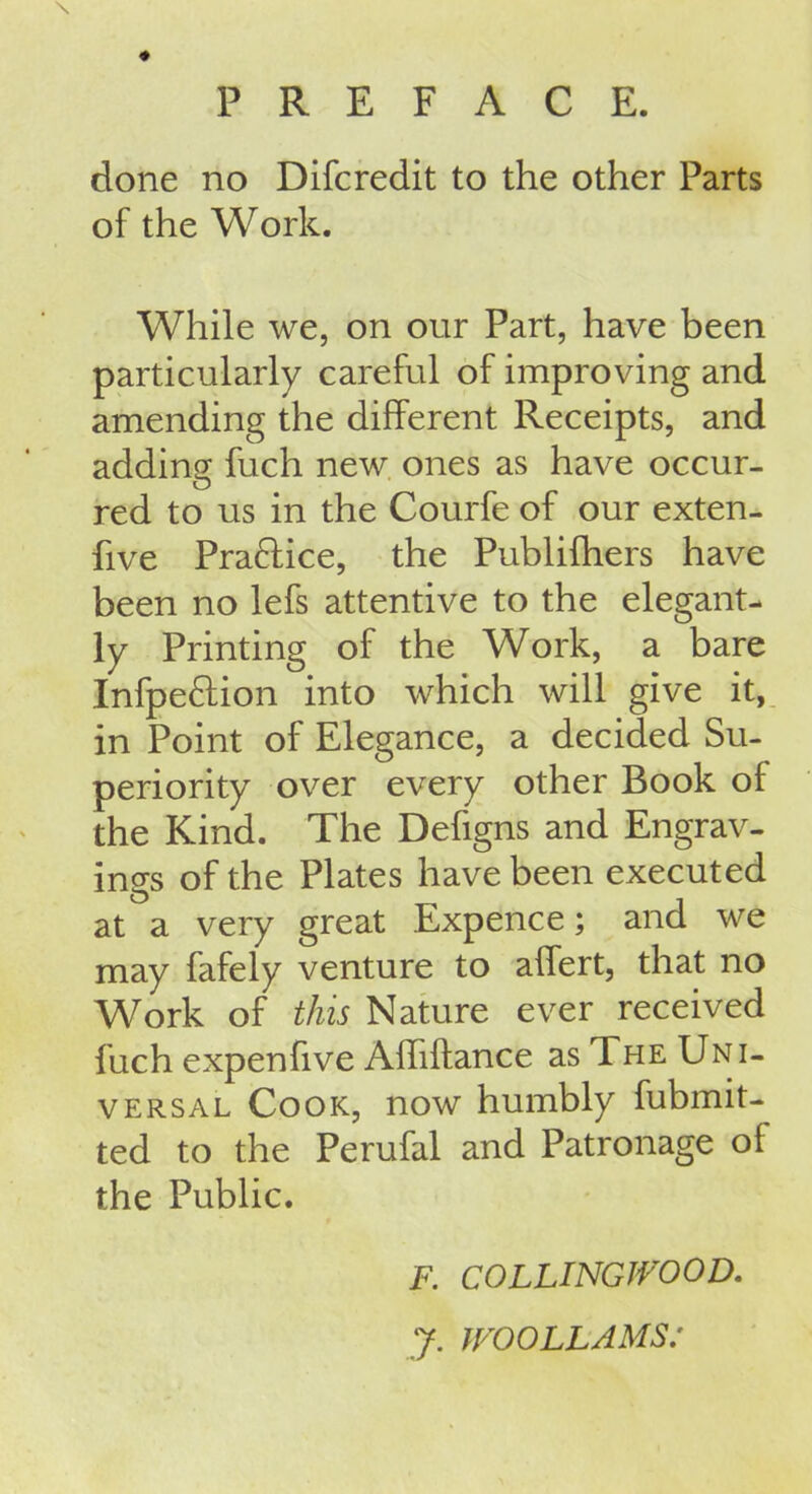 \ PREFACE. done no Difcredit to the other Parts of the Work. While we, on our Part, have been particularly careful of improving and amending the different Receipts, and adding fuch new ones as have occur- O red to us in the Courfe of our exten- Rve Praftice, the Publifhers have been no lefs attentive to the elegant- ly Printing of the Work, a bare Infpeftion into which will give it, in Point of Elegance, a decided Su- periority over every other Book ol the Kind. The Defigns and Engrav- ings of the Plates have been executed at a very great Expence; and we may fafely venture to affert, that no Work of this Nature ever received fuch expenfive Affiftance as The Uni- versal Cook, now humbly fubmit- ted to the Perufal and Patronage of the Public. F. COLLINGJVOOD. y. WOOLLAMS: