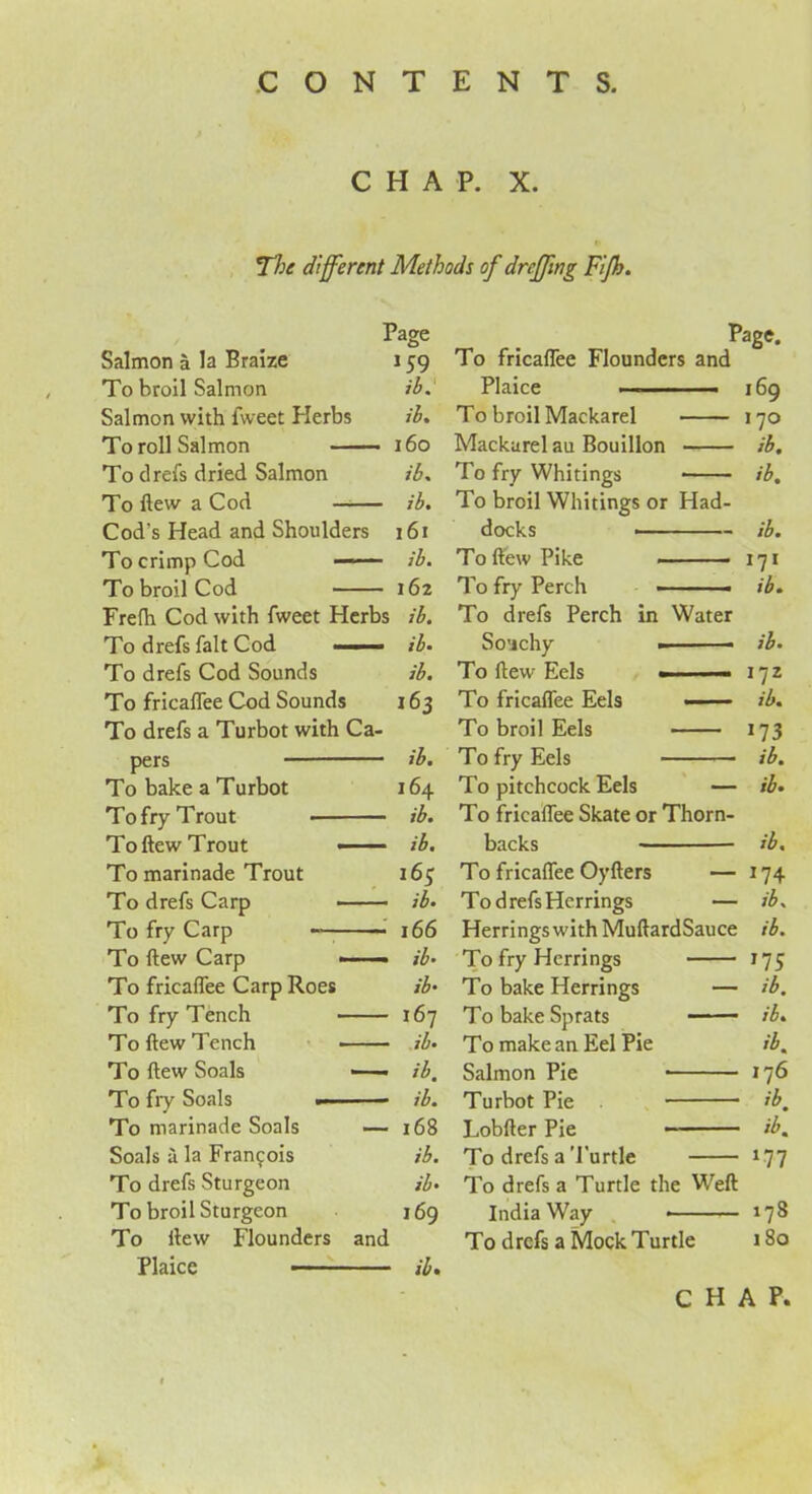 CHAP. X. The different Methods of drcffing Fijh. Page Salmon a la Braize 159 To broil Salmon ib % Salmon with fweet Herbs ib. To roll Salmon 160 To drefs dried Salmon ib. To flew a Cod ib. Cod's Head and Shoulders 161 To crimp Cod ib. To broil Cod 162 Frelh Cod with fweet Herbs ib. To drefs fait Cod ■ ib• To drefs Cod Sounds ib. To fricaflee Cod Sounds 163 To drefs a Turbot with Ca- pers ib. To bake a Turbot 164 To fry Trout ib. Toftew Trout —— ib. To marinade Trout To drefs Carp ib* To fry Carp 166 To ftew Carp -- — ib- To fricaflee Carp Roes ib* To fry Tench 167 T0 ftew Tench - — ib* To ftew Soals —— ib. To fry Soals ■■ — ib. To marinade Soals — 168 Soals a la Francois ib. To drefs Sturgeon ib. To broil Sturgeon 169 To ftew Flounders and Plaice ib. Page. To fricaflee Flounders and Plaice —. ■ - — 169 To broil Mackarel 170 Mackurel au Bouillon ib. To fry Whitings ib. To broil Whitings or Had- docks _____ ib, To ftew Pike 171 To fry Perch ib. To drefs Perch in Water So’jchy — ib. To flew Eels — - 172 To fricaflee Eels ■ ■ ■ ib. To broil Eels 173 To fry Eels ib. To pitchcock Eels — ib. To fricaflee Skate or Thorn- backs ib. To fricaflee Oyfters — 174 To drefs Herrings — ib. Herrings with MuftardSauce ib. To fry Herrings 175 To bake Herrings — ib. To bake Sprats ib. To make an Eel Pie ib. Salmon Pie 176 Turbot Pie ib, Lobfter Pie ib. To drefs a Turtle *77 To drefs a Turtle the Weft India Way 178 To drefs a Mock Turtle 180