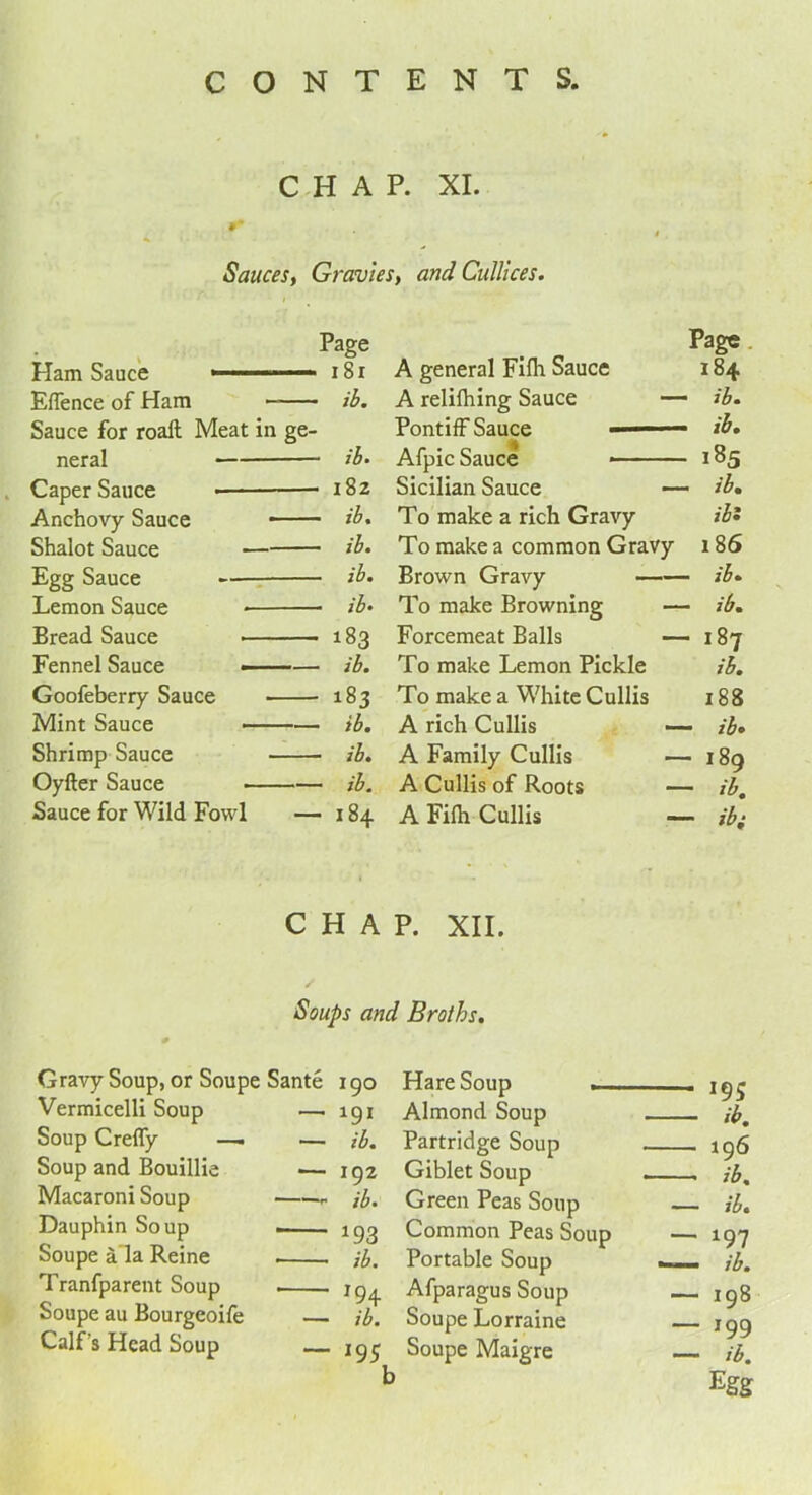 CHAP. XI. Sauces, Gravies, and Cullices. Page 181 Eflence of Ham ib. Sauce for roaft Meat in ge- neral ib* Caper Sauce •— 182 Anchovy Sauce — ib. Shalot Sauce ib. Egg Sauce — ib. Lemon Sauce ib* Bread Sauce 183 Fennel Sauce - ib. Goofeberry Sauce OO Os> Mint Sauce ib. Shrimp Sauce ib. Oyfter Sauce ib. Sauce for Wild Fowl — 184 Page A general Filh Sauce 184 A relifhing Sauce — ib. Afpic Sauce — 185 Sicilian Sauce — ib. To make a rich Gravy ib: To make a common Gravy 186 Brown Gravy — ib- To make Browning — ib. Forcemeat Balls OO M I To make Lemon Pickle ib. To make a White Cullis 188 A rich Cullis — ib. A Family Cullis — 189 A Cullis of Roots — ib. A Filh Cullis — ibi CHAP. XII. Soups and Broths. Gravy Soup, or Soupe Sante i go Vermicelli Soup —. igi Soup Creffy — — ib. Soup and Bouillie — 192 Macaroni Soup jb. Dauphin Soup . 193 Soupe a la Reine jb. Tranfparent Soup jg^ Soupe au Bourgeoife — jb. Calf’s Head Soup igc Hare Soup . ig^ Almond Soup jbm Partridge Soup 196 Giblet Soup . jb% Green Peas Soup ib. Common Peas Soup — 197 Portable Soup jb. Afparagus Soup — 198 Soupe Lorraine — 199 Soupe Maigre — ib. Egg
