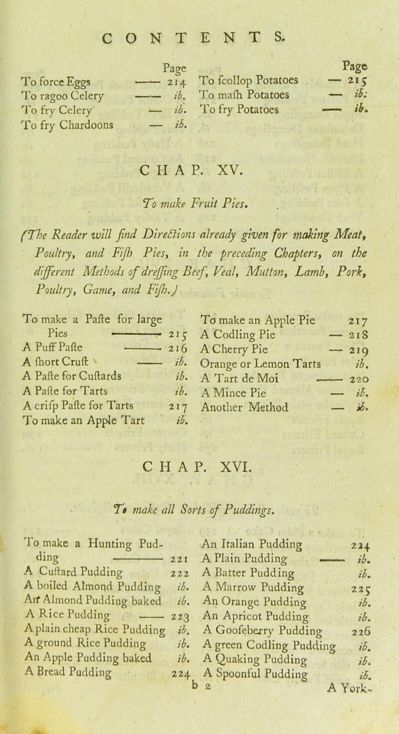 Page Page To force Eggs 214 To fcollop Potatoes — 215 To ragoo Celery ib. To mafh Potatoes —* ib; To fry Celery — ib. To fry Potatoes -— ib. To fry Chardoons — ib. CHAP. XV. To make Fruit Pies. (The Reader voill find Directions already given for making Meat, Poultry, and Fijh Pies, in the preceding Chapters, on the difife rent Methods of drefiing Beef, Veal, Mutton, Lamb, Pork, Poultry, Game, and FiJh.J To make a Pafte for large To make an Apple Pie 217 Pies A Codling Pie — 21S A Puff Pafte 216 A Cherry Pie — 210 A ftiort Cruft: ' ib. Orange or Lemon Tarts ib. A Pafte for Cuftards ib. A Tart de Moi — 220 A Pafte for Tarts ib. A Mince Pie — it. A crifp Pafte for Tarts 217 Another Method — ib. To make an Apple Tart ib. CHAP. XVI. Tt make all Sorts of Puddings. To make a Hunting Pud- ding 221 A Cuftard Pudding 222 A boiled Almond Pudding Aif Almond Pudding baked ib. ib. A Rice Pudding 223 A plain cheap Rice Pudding ib. A ground Rice Pudding ib. An A.pple Pudding baked ib. A Bread Pudding 224 An Italian Pudding 224 A Plain Pudding — - ib. A Batter Pudding ib. A Marrow Pudding 22C An Orange Pudding ib. An Apricot Pudding ib. A Goofeberry Pudding 226 A green Codling Pudding ib. A Quaking Pudding ib. A Spoonful Pudding ib. 2 A York-
