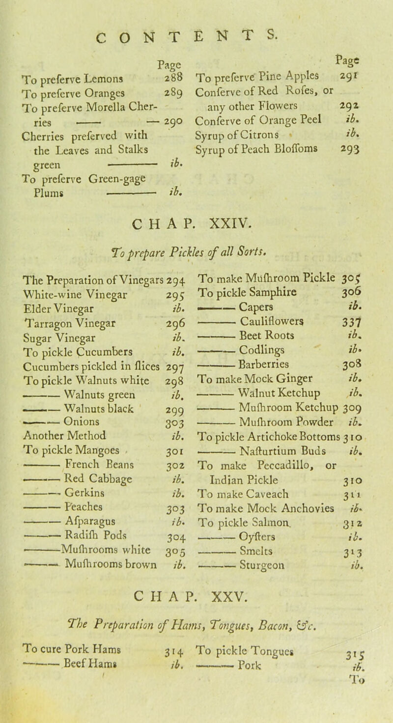 Page To preferve Lemons 288 To preferve Oranges 289 To preferve Morelia Cher- ries — 29° Cherries preferved with the Leaves and Stalks To preferve Green-gage Plums ib. To preferve Pine Apples Page 291 Conferve of Red Rofes, or any other Flowers 292 Conferve of Orange Peel ib. Syrup of Citrons ib. Syrup of Peach Blolfoms 293 CHAP. XXIV. To prepare Pickles of all Sorts. The Preparation of Vinegars 294 White-wine Vinegar 295 Elder Vinegar ib. Tarragon Vinegar 296 Sugar Vinegar ib. To pickle Cucumbers ib. Cucumbers pickled in fliees 297 To pickle Walnuts white 298 Walnuts green ib. ■ — Walnuts black 299 ——-— Onions 303 Another Method ib. To pickle Mangoes 301 ■ French Beans 302 Red Cabbage ib. Gerkins ib. Peaches 303 Afparagus ib. Radifh Pods 304 Mulhrooms white 305 • Mulhrooms brown ib. To make Mulhroom Pickle 30$ To pickle Samphire 306 ——— Capers ib. Cauliflowers 337 Beet Roots ib% Codlings ib. Barberries 308 To make Mock Ginger ib. Walnut Ketchup ib. Mulhroom Ketchup 309 Mulhroom Powder ib. To pickle Artichoke Bottoms 310 • Nafturtium Buds ib. To make Peccadillo, or Indian Pickle 3IQ To make Caveach 311 To make Mock Anchovies ib. To pickle Salmon. 312 Oyllers ib• Smelts 3l3 Sturgeon ib. CHAP. XXV. The Preparation of Plains, Tongues, Bacon, &c. To cure Pork Hams 314. To pickle Tongues Beef Hams ib. Pork / 3*5 ib.
