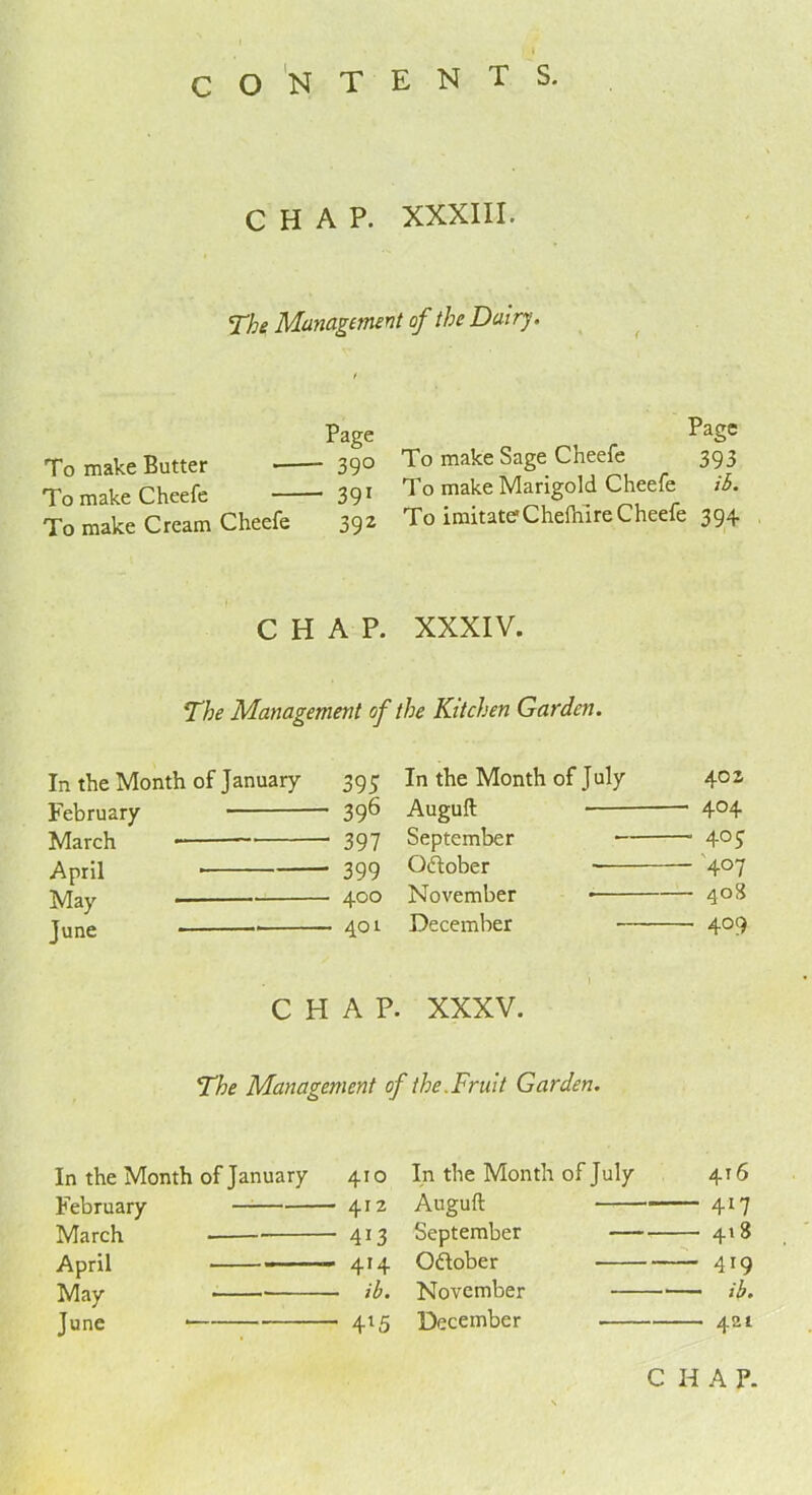 CHAP. XXXIII. The Management of the Dairy. Page To make Butter 39° TomakeCheefe 391 To make Cream Cheefe 392 Page To make Sage Cheefe 393 To make Marigold Cheefe ib. To imitateCheftiire Cheefe 394 CHAP. XXXIV. The Management of the Kitchen Garden. In the Month of January 395 February 39^ March * 397 April * * 399 May 4°° June * 401 In the Month of July 402 Auguft — 404 September - — 40J October — 4°7 November — 408 December — 409 I CHAP. XXXV. The Management of the. Fruit Garden. In the Month of January 410 February - 412 March - 4i3 April ' 4*4 May - ib* June - 4*5 In the Month of July 416 Auguft — 4*7 September — 418 October — 419 November — ib. December — 421 C H A P.