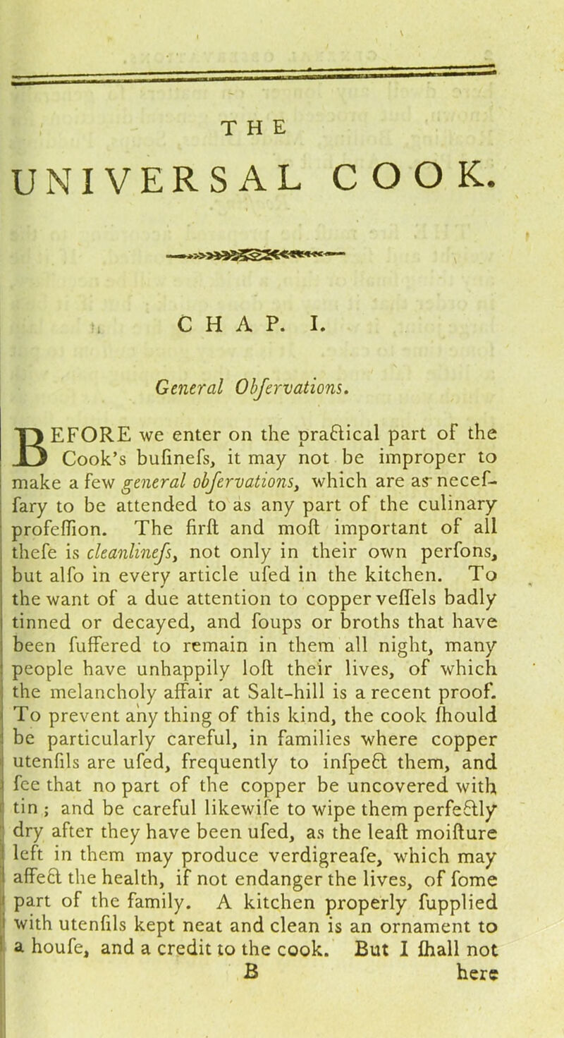 THE UNIVERSAL COOK. n C H A P. I. General Obfervations. BEFORE we enter on the practical part of the Cook’s bufinefs, it may not be improper to make a few general obfervations, which are as- necef- fary to be attended to as any part of the culinary profeflion. The firft and moll important of all thefe is cleanlinefs, not only in their own perfons, but alfo in every article ufed in the kitchen. To the want of a due attention to copper velfels badly tinned or decayed, and foups or broths that have been fuffered to remain in them all night, many people have unhappily loft their lives, of which the melancholy affair at Salt-hill is a recent proof. To prevent any thing of this kind, the cook fhould be particularly careful, in families where copper utenfils are ufed, frequently to infpeft them, and ■\ fee that no part of the copper be uncovered with tin ; and be careful likewife to wipe them perfeftly dry after they have been ufed, as the leaft moifture ) left in them may produce verdigreafe, which may ! affeft the health, if not endanger the lives, of fome ■ part of the family. A kitchen properly fupplied i with utenfils kept neat and clean is an ornament to a houfe, and a credit to the cook. But I fhall not B here