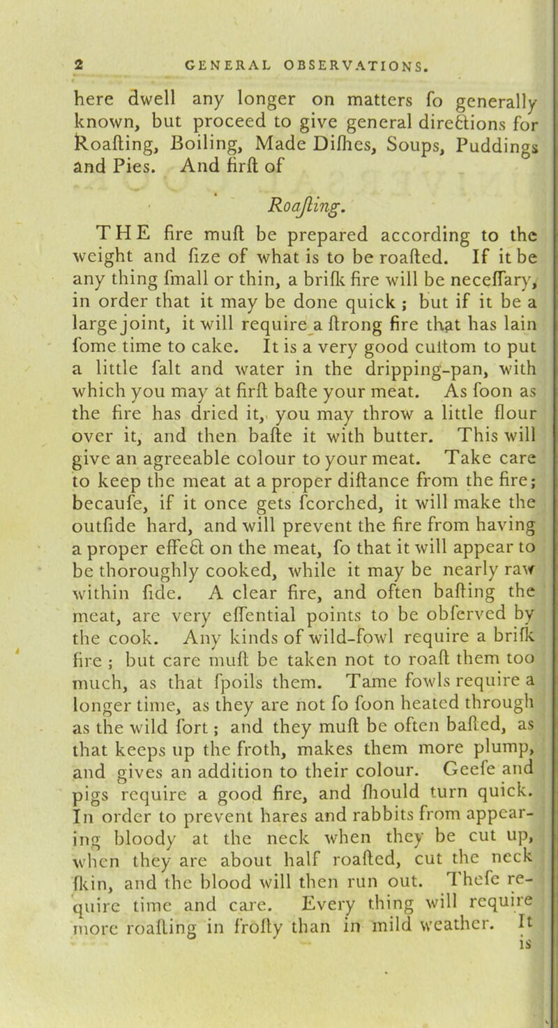 here dwell any longer on matters fo generally known, but proceed to give general directions for Roafting, Boiling, Made Dilhes, Soups, Puddings and Pies. And firft of Roajling. THE fire muft be prepared according to the weight and fize of what is to be roafted. If it be any thing fmall or thin, a brifk fire will be necefTary, in order that it may be done quick ; but if it be a large joint, it will require a ftrong fire that has lain fome time to cake. It is a very good cuitom to put a little fait and water in the dripping-pan, with which you may at firft bade your meat. As foon as the fire has dried it, you may throw a little flour over it, and then bafte it with butter. This will give an agreeable colour to your meat. Take care to keep the meat at a proper diftance from the fire; becaufe, if it once gets fcorched, it will make the outfide hard, and will prevent the fire from having a proper effeCt on the meat, fo that it will appear to be thoroughly cooked, while it may be nearly raw within fide. A clear fire, and often bailing the meat, are very eflential points to be obferved by the cook. Any kinds of wild-fowl require a brills, fire ; but care muft be taken not to road them too much, as that fpoils them. Tame fowls require a longer time, as they are not fo foon heated through as the wild fort; and they muft be often balled, as that keeps up the froth, makes them more plump, and gives an addition to their colour. Geefe and pigs require a good fire, and Ihould turn quick. In order to prevent hares and rabbits from appear- ing bloody at the neck when they be cut up, when they are about half roafted, cut the neck (kin, and the blood will then run out. 1 hefe re- quire time and care. Every thing will require more roafting in frofty than in mild weather. It