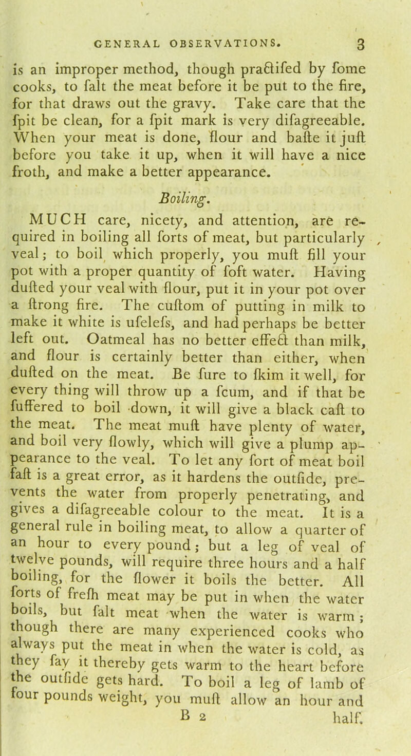 is an improper method, though praftifed by fome cooks, to fait the meat before it be put to the fire, for that draws out the gravy. Take care that the fpit be clean, for a fpit mark is very difagreeable. When your meat is done, flour and bafte it juft before you take it up, when it will have a nice froth, and make a better appearance. Boiling. MUCH care, nicety, and attention, are re- quired in boiling all forts of meat, but particularly veal; to boil which properly, you muft fill your pot with a proper quantity of foft water. Having dufted your veal with flour, put it in your pot over a ftrong fire. The cuftom of putting in milk to make it white is ufelefs, and had perhaps be better left out. Oatmeal has no better effeH than milk, and flour is certainly better than either, when dufted on the meat. Be fure to fkim it well, for every thing will throw up a fcum, and if that be fuffered to boil down, it will give a black caft to the meat. The meat muft have plenty of water, and boil very flowly, which will give a plump ap- pearance to the veal. To let any fort of meat boil fall is a great error, as it hardens the outfide, pre- vents the water from properly penetrating, and gives a difagreeable colour to the meat. It is a general rule in boiling meat, to allow a quarter of an hour to every pound; but a leg of veal of twelve pounds, will require three hours and a half boiling, for the flower it boils the better. All forts of frefh meat may be put in when the water boils, but fait meat when the water is warm ; though there are many experienced cooks who always put the meat in when the water is cold, as they fay it thereby gets warm to the heart before t e outfide gets hard. To boil a leg of lamb of tour pounds weight, you muft allow an hour and B 2 half.