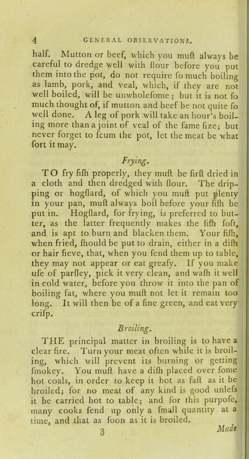 half. Mutton or beef, which you mull: always be careful to dredge well with flour before you put them into the pot, do not require fo much boiling as lamb, pork, and veal, which, if they are not well boiled, will be unwholefome ; but it is not fo much thought of, if mutton and beef be not quite fo well done. A leg of pork will take an hour’s boil- ing more than a joint of veal of the fame fize; but never forget to fcum the pot, let the meat be what fort it may. Frying. T O fry fifh properly, they mull be firft dried in a cloth and then dredged with flour. The drip- ping or hogflard, of which you mull put plenty in your pan, muft always boil before your fifh be put in. Hogflard, for frying, is preferred to but- ter, as the latter frequently makes the fifh foft, and is apt to burn and blacken them. Your fifh, when fried, fhould be put to drain, either in a difh or hair fieve, that, when you fend them up to table, they may not appear or eat greafy. If you make ufe of parfley, pick it very clean, and wafh it well in cold water, before you throw it into the pan of boiling fat, where you muft not let it remain too long. It will then be of a fine green, and eat very crifp. Broiling. THE principal matter in broiling is to have a clear fire. Turn your meat often while it is broil- ing, which will prevent its burning or getting fmokey. You muft have a difh placed over fome hot coals, in order to keep it hot as fall as it be broiled; for no meat of any kind is good unlcfs it be carried hot to table; and for this purpofe, many cooks fend up only a fmall quantity at a time, and that as foon as it is broiled. q Made