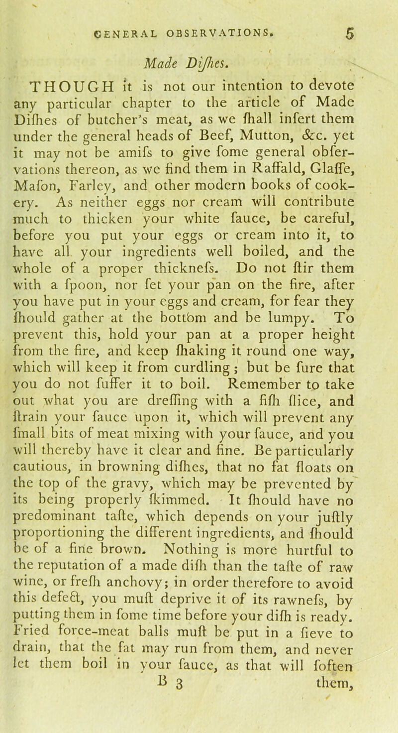 Made Difhes. THOUGH it is not our intention to devote any particular chapter to the article of Made Difhes of butcher’s meat, as we fhall infert them under the general heads of Beef, Mutton, &c. yet it may not be amifs to give fome general obfer- vations thereon, as we find them in Raffald, Glaffe, Mafon, Farley, and other modern books of cook- ery. As neither eggs nor cream will contribute much to thicken your white fauce, be careful, before you put your eggs or cream into it, to have all your ingredients well boiled, and the whole of a proper thicknefs. Do not ftir them with a fpoon, nor fet your pan on the fire, after you have put in your eggs and cream, for fear they fhould gather at the bottbm and be lumpy. To prevent this, hold your pan at a proper height from the fire, and keep fhaking it round one way, which will keep it from curdling ; but be fure that you do not fuffer it to boil. Remember to take out what you are drefiing with a fifh (lice, and ftrain your fauce upon it, which will prevent any fmall bits of meat mixing with your fauce, and you will thereby have it clear and fine. Be particularly cautious, in browning difhes, that no fat floats on the top of the gravy, which may be prevented by its being properly fkimmed. It fhould have no predominant tafte, which depends on your juftly proportioning the different ingredients, and fhould be of a fine brown. Nothing is more hurtful to the reputation of a made difh than the tafte of raw wine, or frefh anchovy; in order therefore to avoid this defeft, you muft deprive it of its rawnefs, by putting them in fome time before your difh is ready. Fried force-meat balls muft. be put in a fieve to drain, that the fat may run from them, and never let them boil in your fauce, as that will foften B 3 them.