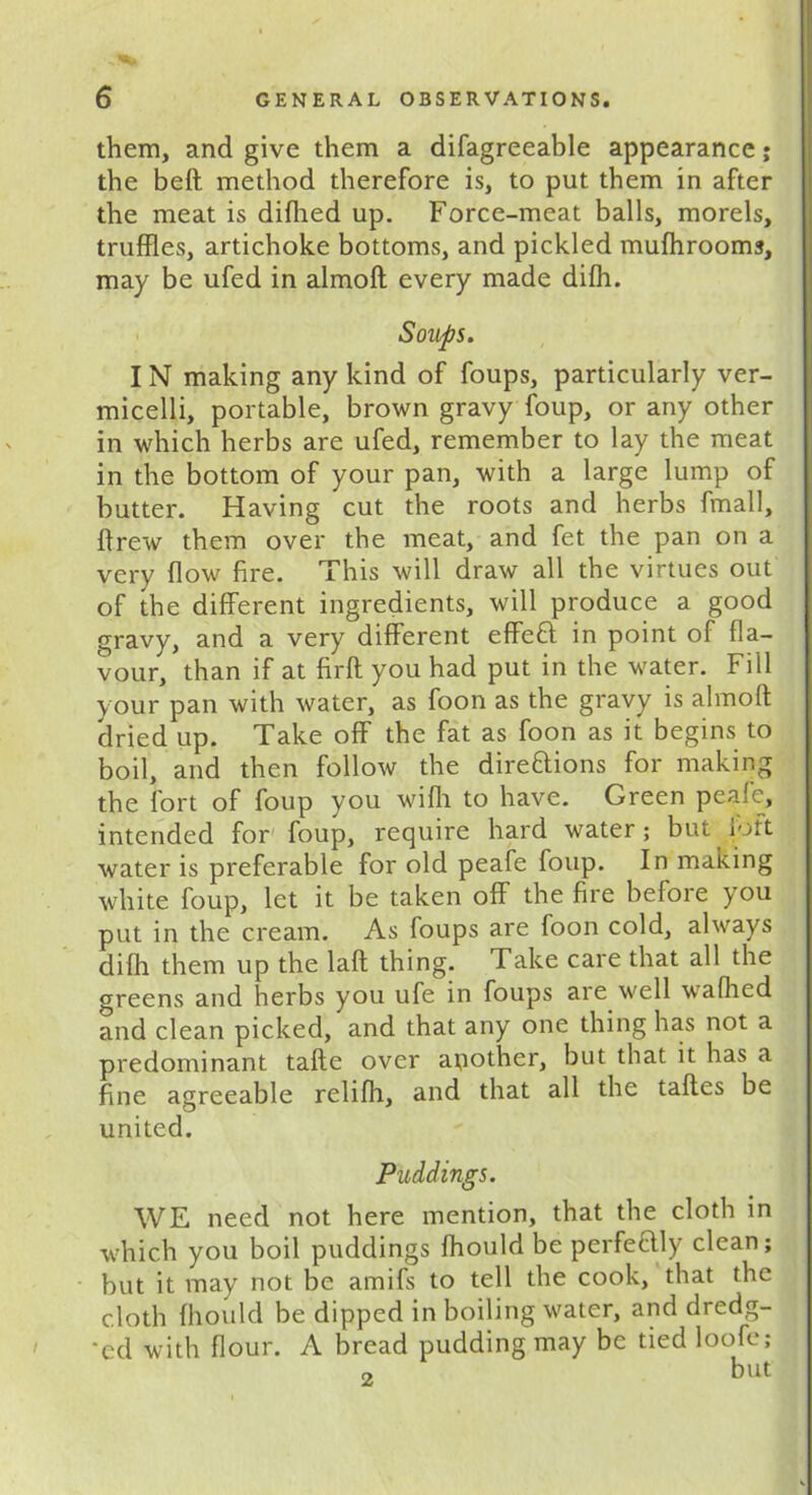 them, and give them a difagreeable appearance; the belt method therefore is, to put them in after the meat is difhed up. Force-meat balls, morels, truffles, artichoke bottoms, and pickled mufhrooms, may be ufed in almoft every made difh. Soiups. IN making any kind of foups, particularly ver- micelli, portable, brown gravy foup, or any other in which herbs are ufed, remember to lay the meat in the bottom of your pan, with a large lump of butter. Having cut the roots and herbs fmall, drew them over the meat, and fet the pan on a very flow fire. This will draw all the virtues out of the different ingredients, will produce a good gravy, and a very different effeCt in point of fla- vour, than if at firft you had put in the water. Fill your pan with water, as foon as the gravy is almoft dried up. Take off the fat as foon as it begins to boil, and then follow the directions for making the fort of foup you wifli to have. Green pealc, intended for foup, require hard water; but loft water is preferable for old peafe foup. In making white foup, let it be taken off the fire before you put in the cream. As foups are foon cold, always difh them up the laft thing. Take care that all the greens and herbs you life in foups are well wafhed and clean picked, and that any one thing has not a predominant tafte over apother, but that it has a fine agreeable relifh, and that all the taftes be united. Puddings. WE need not here mention, that the cloth in which you boil puddings fhould be perfectly clean; but it may not be amifs to tell the cook, that the cloth fhould be dipped in boiling water, and dredg- 'cd with flour. A bread pudding may be tied loofe; „ but