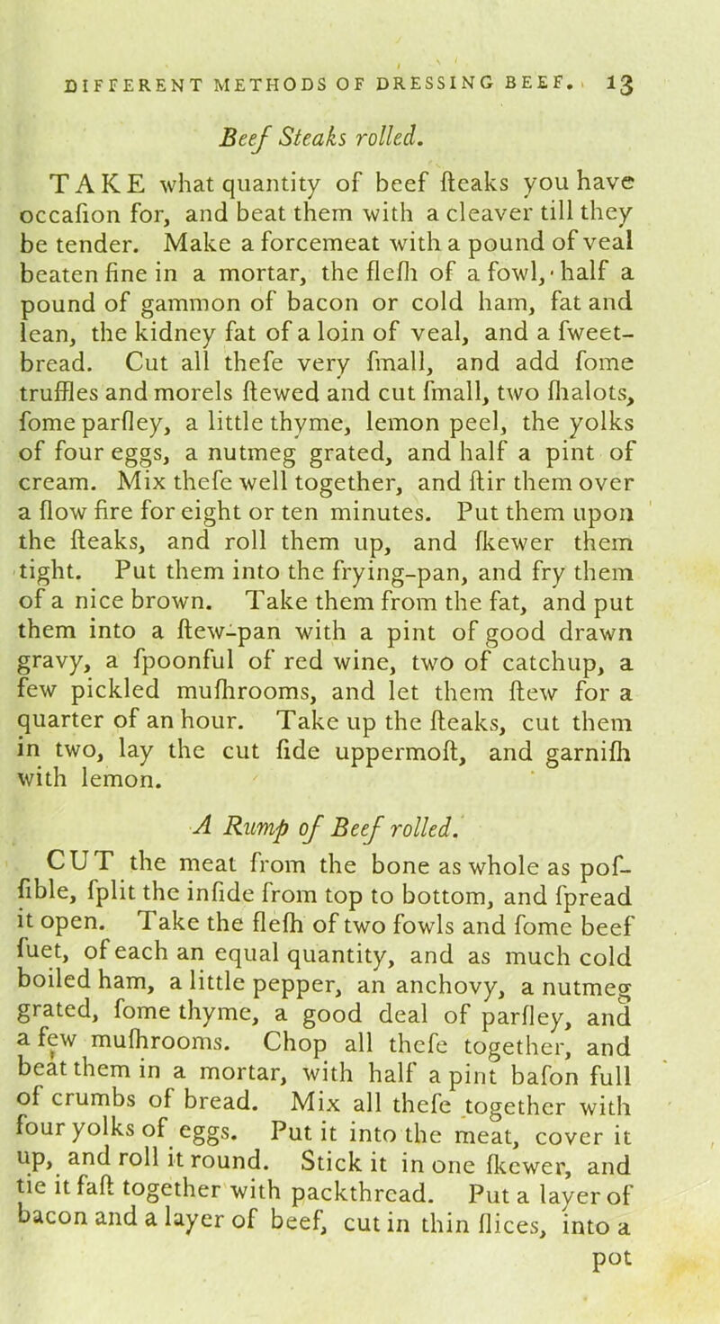 Beef Steaks rolled. TAKE what quantity of beef {leaks you have occafion for, and beat them with a cleaver till they be tender. Make a forcemeat with a pound of veal beaten fine in a mortar, the flefli of a fowl,-half a pound of gammon of bacon or cold ham, fat and lean, the kidney fat of a loin of veal, and a fweet- bread. Cut all thefe very fmall, and add fome truffles and morels Hewed and cut fmall, two fhalots, fomeparfley, a little thyme, lemon peel, the yolks of four eggs, a nutmeg grated, and half a pint of cream. Mix thefe well together, and ftir them over a flow fire for eight or ten minutes. Put them upon the fteaks, and roll them up, and fkewer them tight. Put them into the frying-pan, and fry them of a nice brown. Take them from the fat, and put them into a ftew-pan with a pint of good drawn gravy, a fpoonful of red wine, two of catchup, a few pickled muflirooms, and let them flew for a quarter of an hour. Take up the fteaks, cut them in two, lay the cut fide uppermoft, and garnifh with lemon. A Rump of Beef rolled. CUT the meat from the bone as whole as pof- fible, fplit the infide from top to bottom, and fpread it open. Take the flefh of two fowls and fome beef fuet, of each an equal quantity, and as much cold boiled ham, a little pepper, an anchovy, a nutmeg grated, fome thyme, a good deal of parfiey, and a few muflirooms. Chop all thefe together, and beat them in a mortar, with halt a pint bafon full of crumbs of bread. Mix all thefe together with four yolks of eggs. Put it into the meat, cover it up, and roll it round. Stick it in one fkewer, and tie it fall together with packthread. Put a layer of bacon and a layer of beef, cut in thin flices, into a pot