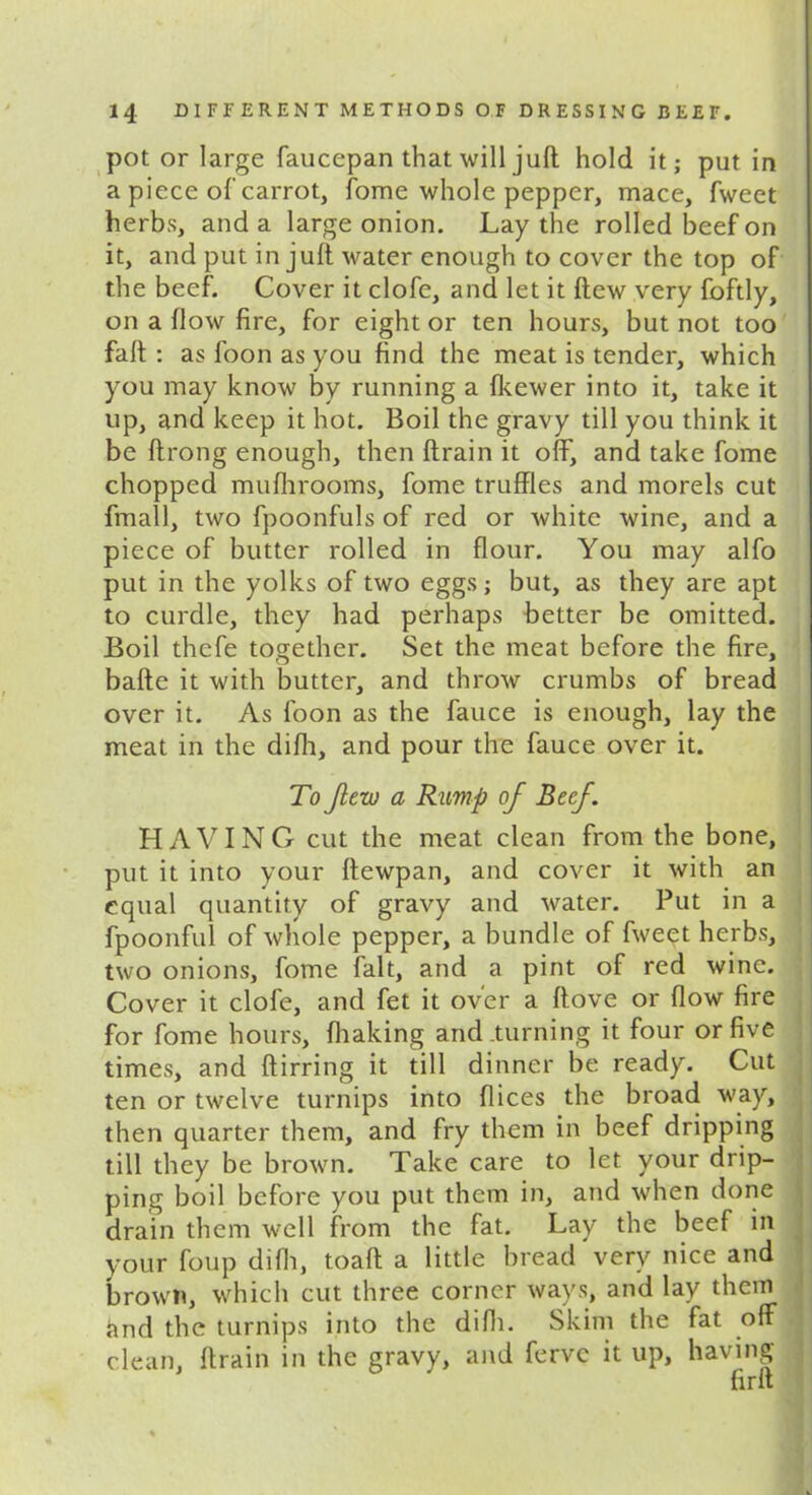 pot or large faucepan that will juft hold it; put in a piece of carrot, fome whole pepper, mace, fweet herbs, and a large onion. Lay the rolled beef on it, and put in juft water enough to cover the top of the beef. Cover it clofe, and let it ftew very foftly, on a flow fire, for eight or ten hours, but not too fait : as foon as you find the meat is tender, which you may know by running a fkewer into it, take it up, and keep it hot. Boil the gravy till you think it be ftrong enough, then (train it off, and take fome chopped mufhrooms, fome truffles and morels cut fmall, two fpoonfuls of red or white wine, and a piece of butter rolled in flour. You may alfo put in the yolks of two eggs; but, as they are apt to curdle, they had perhaps better be omitted. Boil thcfe together. Set the meat before the fire, bade it with butter, and throw crumbs of bread over it. As foon as the fauce is enough, lay the meat in the difh, and pour the fauce over it. To few a Rump of Beef. HAVING cut the meat clean from the bone, put it into your ftewpan, and cover it with an equal quantity of gravy and water. Put in a fpoonful of whole pepper, a bundle of fweet herbs, two onions, fome fait, and a pint of red wine. Cover it clofe, and fet it over a ftove or flow fire for fome hours, (halting and turning it four or five times, and ftirring it till dinner be ready. Cut ten or twelve turnips into dices the broad way, then quarter them, and fry them in beef dripping till they be brown. Take care to let your drip- ping boil before you put them in, and when done drain them well from the fat. Lay the beef in your foup difh, toaft a little bread very nice and brown, which cut three corner ways, and lay them and the turnips into the difh. Skim the fat off clean, drain in the gravy, and ferve it up, having