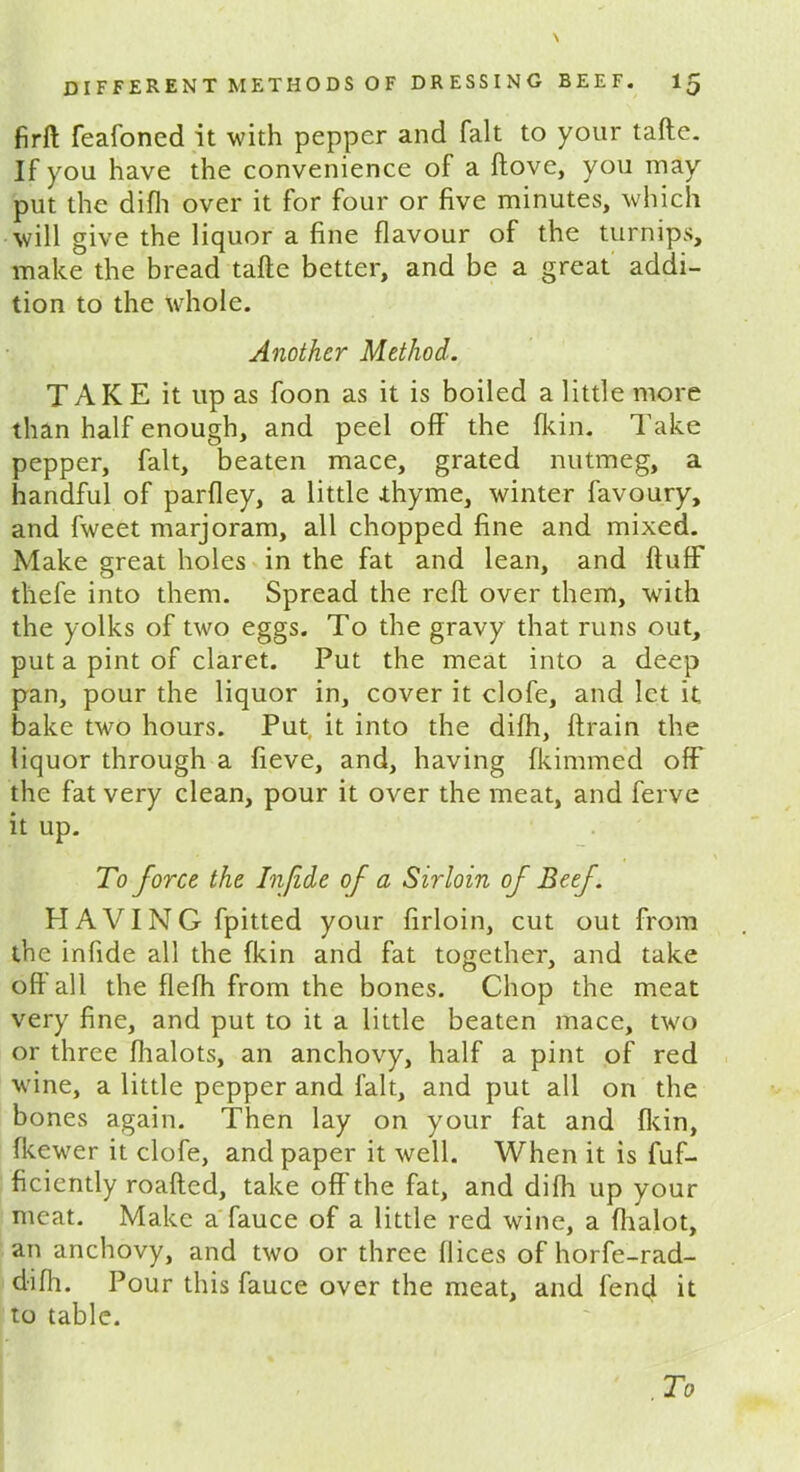 firft feafoned it with pepper and fait to your tafte. If you have the convenience of a ftove, you may put the difli over it for four or five minutes, which will give the liquor a fine flavour of the turnips, make the bread tafte better, and be a great addi- tion to the whole. Another Method. TAKE it up as foon as it is boiled a little more than half enough, and peel off the {kin. Take pepper, fait, beaten mace, grated nutmeg, a handful of parfley, a little .thyme, winter favoury, and fweet marjoram, all chopped fine and mixed. Make great holes in the fat and lean, and fluff thefe into them. Spread the reft over them, with the yolks of two eggs. To the gravy that runs out, put a pint of claret. Put the meat into a deep pan, pour the liquor in, cover it clofe, and let it bake two hours. Put it into the difh, ftrain the liquor through a fieve, and, having fkimmed off the fat very clean, pour it over the meat, and ferve it up. To force the Infide of a Sirloin of Beef. H A VIN G fpitted your firloin, cut out from the infide all the fkin and fat together, and take oft all the fiefh from the bones. Chop the meat very fine, and put to it a little beaten mace, two or three fhalots, an anchovy, half a pint of red wine, a little pepper and fait, and put all on the bones again. Then lay on your fat and {kin, {kewer it clofe, and paper it well. When it is fuf- ficiently roafted, take off the fat, and difh up your meat. Make a fauce of a little red wine, a fhalot, an anchovy, and two or three flices of horfe-rad- difli. Pour this fauce over the meat, and fend it to table.