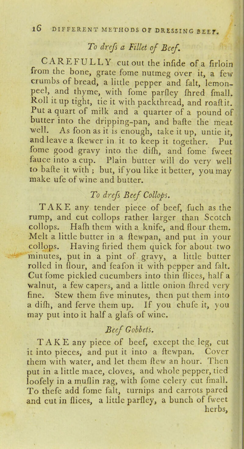 To drefs a Fillet of Beef. CAREFULLY cut out the infide of a firloin from the bone, grate fome nutmeg over it, a few crumbs of bread, a little pepper and fait, lemon- peel, and thyme, with fome parfley fhred fmall. Roll it up tight, tie it with packthread, and roaftit. Put a quart of milk and a quarter of a pound of butter into the dripping-pan, and bafte the meat well. As foon as it is enough, take it up, untie it, and leave a fkewer in it to keep it together. Put fome good gravy into the difh, and fome fweet fauce into a cup. Plain butter will do very well to bafte it with ; but, if you like it better, you may make ufe of wine and butter. To drefs Beef Collops. TAKE any tender piece of beef, fuch as the rump, and cut collops rather larger than Scotch collops. Hafh them with a knife, and flour them. Melt a little butter in a ftewpan, and put in your collops. Having firied them quick for about two minutes, put in a pint of gravy, a little butter rolled in flour, and feafon it with pepper and fait. Cut fome pickled cucumbers into thin dices, half a walnut, a few capers, and a little onion fhred very fine. Stew them five minutes, then put them into a difh, and ferve them up. If you chufe it, you may put into it half a glafs of wine. Beef Gobbets. TAKE any piece of beef, except the leg, cut it into pieces, and put it into a ftewpan. Cover them with water, and let them ftew an hour. Then put in a little mace, cloves, and whole pepper, tied loofely in a muflin rag, with fome celery cut fmall. To thefe add fome fait, turnips and carrots pared and cut in dices, a little parfley, a bunch of fweet herbs.