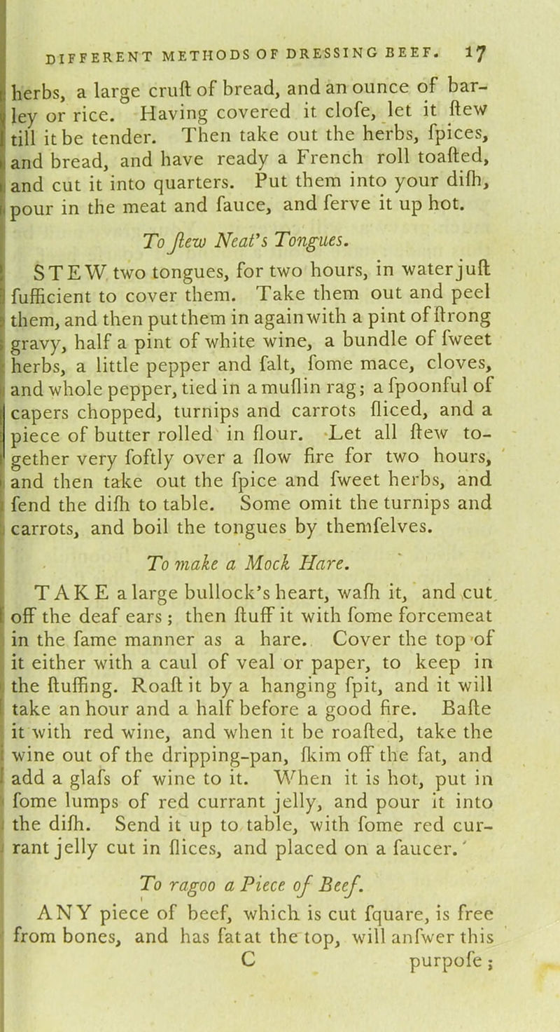 herbs, a large cruft of bread, and an ounce of bar- ley or rice. Having covered it clofe, let it ftew till it be tender. Then take out the herbs, fpices, and bread, and have ready a French roll toafted, and cut it into quarters. Put them into your dilh, - pour in the meat and fauce, and ferve it up hot. To Jiew Neat’s Tongues. STEW two tongues, for two hours, in water juft I fufficient to cover them. Take them out and peel them, and then put them in again with a pint of ftrong > gravy, half a pint of white wine, a bundle of fweet herbs, a little pepper and fait, fome mace, cloves, and whole pepper, tied in a muflin rag; a fpoonful of [I capers chopped, turnips and carrots fliced, and a piece of butter rolled in flour. Let all ftew to- gether very foftly over a flow fire for two hours, and then take out the fpice and fweet herbs, and fend the difh to table. Some omit the turnips and carrots, and boil the tongues by themfelves. To make a Mock Hare. IT A K E a large bullock’s heart, wafh it, and cut off the deaf ears; then fluff it with fome forcemeat in the fame manner as a hare. Cover the top-of it either with a caul of veal or paper, to keep in the fluffing. Roaft it by a hanging fpit, and it will [ take an hour and a half before a good fire. Bafle it with red wine, and when it be roafted, take the i wine out of the dripping-pan, fkim off the fat, and I add a glafs of wine to it. When it is hot, put in fome lumps of red currant jelly, and pour it into the difh. Send it up to table, with fome red cur- rant jelly cut in flices, and placed on a faucer.' To ragoo a Piece of Beef. ANY piece of beef, which is cut fquare, is free from bones, and has fat at the top, will anfwer this C purpofe;