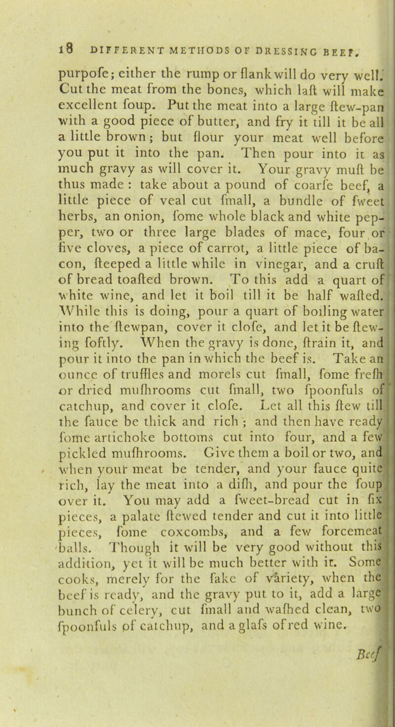 purpofe; either the rump or flank will do very well. Cut the meat from the bones, which laft will make excellent foup. Put the meat into a large ftew-pan with a good piece of butter, and fry it till it be all a little brown; but flour your meat well before you put it into the pan. Then pour into it as much gravy as will cover it. Your gravy mult be thus made : take about a pound of coarfe beef, a little piece of veal cut fmall, a bundle of fweet herbs, an onion, fome whole black and white pep- per, two or three large blades of mace, four or five cloves, a piece of carrot, a little piece of ba- con, fteeped a little while in vinegar, and a cruft of bread toafted brown. To this add a quart of white wine, and let it boil till it be half wafted. While this is doing, pour a quart of boiling water into the ftewpan, cover it clofe, and letitbeftew- ing foftly. When the gravy is done, ftrain it, and pour it into the pan in which the beef is. Take an ounce of truffles and morels cut fmall, fome frefli or dried mufhrooms cut fmall, two fpoonfuls of catchup, and cover it clofe. Let all this flew till the fatice be thick and rich ; and then have ready ' fome artichoke bottoms cut into four, and a few 1 pickled mufhrooms. Give them a boil or two, and when your meat be tender, and your fauce quite' rich, lay the meat into a difli, and pour the foup over it. You may add a fweet-bread cut in fix pieces, a palate ftewed tender and cut it into little pieces, fome coxcombs, and a few forcemeat balls. Though it will be very good without this addition, yet it will be much better with it. Some j cooks, merely for the fake of variety, when the beef is ready, and the gravy put to it, add a large! bunch of celery, cut fmall and wafhed clean, two fpoonfuls pf catchup, and aglafs of red wine. Beef I