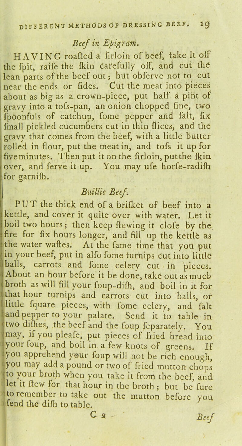 Beef in Epigram. HAVING roafted a firloin of beef) take it off the fpit, raife the {kin carefully off, and cut the lean parts of the beef out; but obferve not to cut near the ends or fides. Cut the meat into pieces about as big as a crown-piece, put half a pint of gravy into a tofs-pan, an onion chopped fine, two fpoonfuls of catchup, fome pepper and fait, fix fmall pickled cucumbers cut in thin flices, and the gravy that comes from the beef, with a little butter rolled in flour, put the meat in, and tofs it up for fiveminutes. Then put it on the firloin, put the fkin over, and ferve it up. You may ufe horfe-radifh for garnifh. Buillie Beef. PUT the thick end of a brifket of beef into a kettle, and cover it quite over with water. Let it boil two hours; then keep flewing it clofe by the fire for fix hours longer, and fill up the kettle as the water wafles. At the fame time that you put in your beef, put in alfo fome turnips cut into little balls, carrots and fome celery cut in pieces. About an hour before it be done, take out as much broth as will fill your foup-difh, and boil in it for that hour turnips and carrots cut into balls, or little fquare pieces, with fome celery, and fait and pepper to your palate. Send it to table in two difhes, the beef and the foup feparately. You may, if you pleafe, put pieces of fried bread into your foup, and boil in a few knots of greens. If you apprehend your foup will not be rich enough, you may add a pound or two of fried mutton chops -;to your broth when you take it from the beef, and let it flew for that hour in the broth ; but be fure i to remember to take out the mutton before you fend the difh to table. Beef