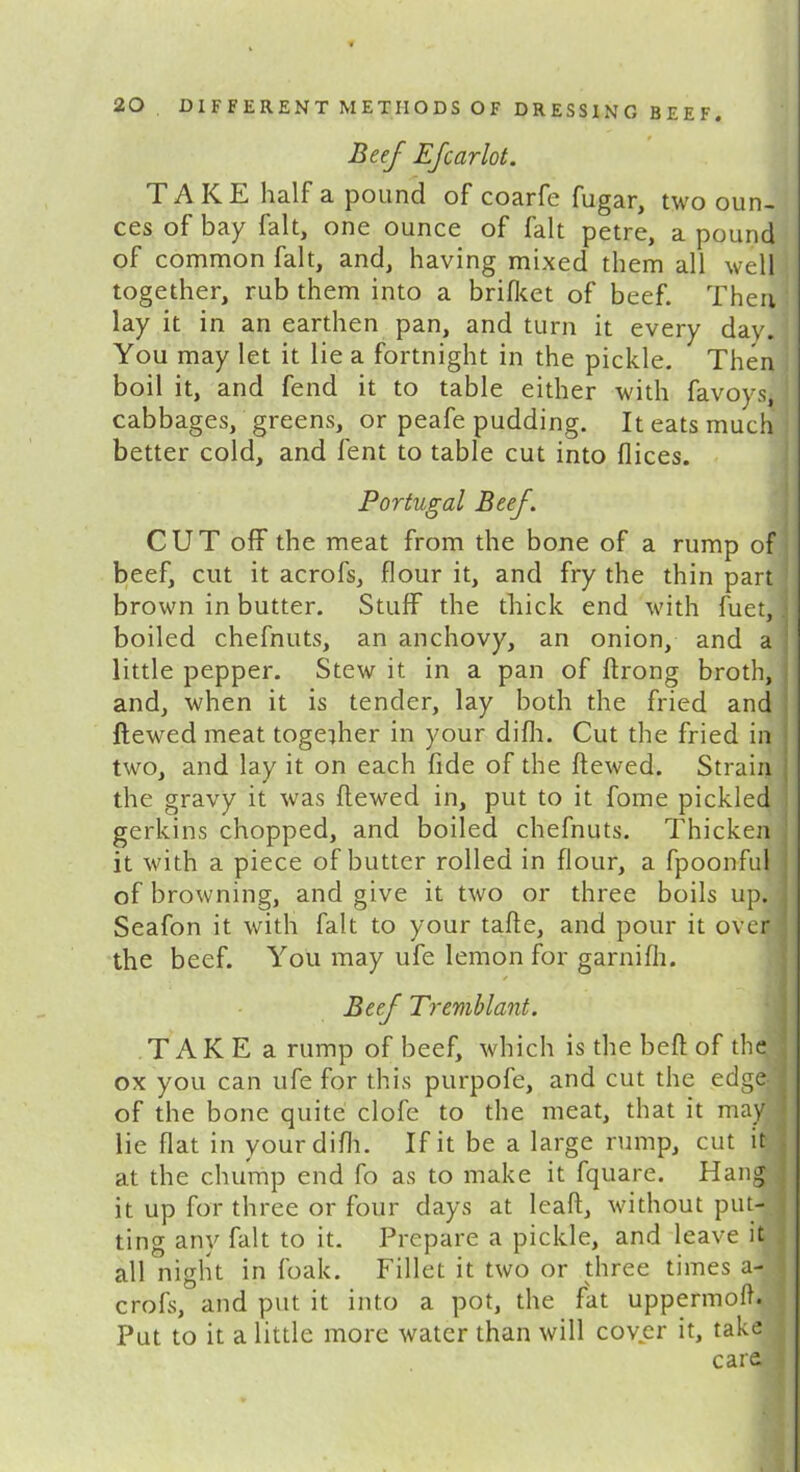 Beef Efcarlot. TAKE half a pound of coarfe fugar, two oun- ces of bay fait, one ounce of fait petre, a pound of common fait, and, having mixed them all well together, rub them into a brifket of beef. Then lay it in an earthen pan, and turn it every day. You may let it lie a fortnight in the pickle. Then boil it, and fend it to table either with favoys, cabbages, greens, or peafe pudding. It eats much better cold, and lent to table cut into dices. Portugal Beef. CUT off the meat from the bone of a rump of beef, cut it acrofs, dour it, and fry the thin part brown in butter. Stuff the thick end with fuet, boiled chefnuts, an anchovy, an onion, and a little pepper. Stew it in a pan of drong broth, and, when it is tender, lay both the fried and dewed meat together in your didi. Cut the fried in two, and lay it on each fide of the dewed. Strain the gravy it was dewed in, put to it fome pickled gerkins chopped, and boiled chefnuts. Thicken it with a piece of butter rolled in dour, a fpoonful of browning, and give it two or three boils up. Seafon it with fait to your tade, and pour it over the beef. You may ufe lemon for garnidi. ✓ Beef Tremblant. T AK E a rump of beef, which is the bed of the ox you can ufe for this purpofe, and cut the edge of the bone quite clofe to the meat, that it may lie dat in your didi. If it be a large rump, cut it at the chump end fo as to make it fquare. Hang it up for three or four days at lead, without put- ting any fait to it. Prepare a pickle, and leave it all night in foak. Fillet it two or three times a- crofs, and put it into a pot, the fat uppermoih Put to it a little more water than will cover it, take care