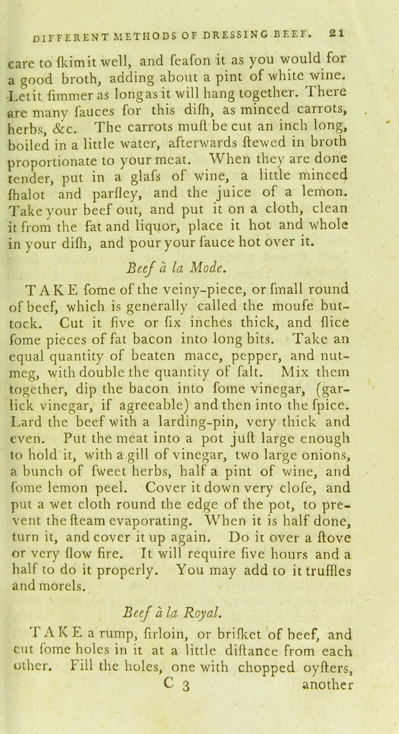 care to fkimit well, and feafon it as you would for a good broth, adding about a pint of white wine. Let it funnier as long as it will hang together. There are many fauces for this difh, as minced cairots, herbs, &c. The carrots mull be cut an inch long, boiled in a little water, afterwards ftewed in broth proportionate to your meat. When they are done tender, put in a glafs of wine, a little minced fhalot and parfley, and the juice of a lemon. Take your beef out, and put it on a cloth, clean it from the fat and liquor, place it hot and whole in your difli, and pour your fauce hot over it. Beef a la Mode. TAKE fome of the veiny-piece, orfmall round of beef, which is generally called the moufe but- tock. Cut it five or fix inches thick, and flice fome pieces of fat bacon into long bits. Take an equal quantity of beaten mace, pepper, and nut- meg, with double the quantity of fait. Mix them together, dip the bacon into fome vinegar, (gar- lick vinegar, if agreeable) and then into the fpice. Lard the beef with a larding-pin, very thick and even. Put the meat into a pot juft large enough to hold it, with a gill of vinegar, two large onions, a bunch of fweet herbs, half a pint of wine, and fome lemon peel. Cover it down very clofe, and put a wet cloth round the edge of the pot, to pre- vent the fteam evaporating. When it is half done, turn it, and cover it up again. Do it over a ftove or very flow fire. It will require five hours and a half to do it properly. You may add to it truffles and morels. Beef a la Royal. TAKE a rump, firloin, or brifket of beef, and cut fome holes in it at a little diftance from each other. Fill the holes, one with chopped oyfters, C 3 another