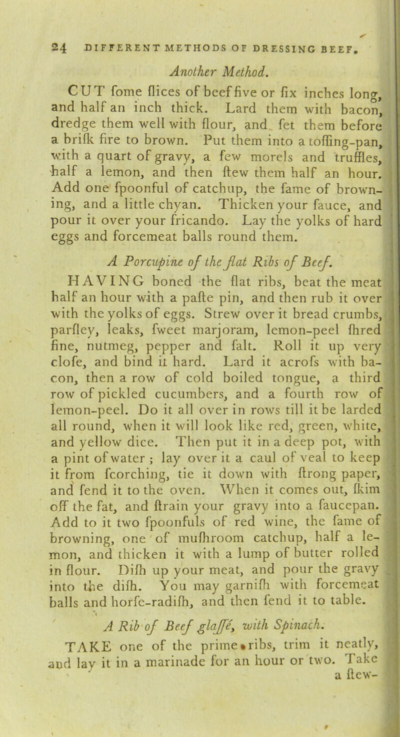 Another Method. CUT fome dices of beef five or fix inches long, and half an inch thick. Lard them with bacon, dredge them well with flour, and fet them before a brifk fire to brown. Put them into a tofiing-pan, with a quart of gravy, a few morels and truffles, half a lemon, and then ftew them half an hour. Add one fpoonful of catchup, the fame of brown- ing, and a little chyan. Thicken your fauce, and pour it over your fricando. Lay the yolks of hard eggs and forcemeat balls round them. A Porcupine of the fat Ribs of Beef. HAVING boned the flat ribs, beat the meat half an hour w-ith a pafte pin, and then rub it over with the yolks of eggs. Strew over it bread crumbs, parfley, leaks, fweet marjoram, lemon-peel fhred fine, nutmeg, pepper and fait. Roll it up very clofe, and bind it hard. Lard it acrofs with ba- con, then a row of cold boiled tongue, a third row of pickled cucumbers, and a fourth row of lemon-peel. Do it all over in rows till it be larded all round, when it will look like red, green, white, and yellow dice. Then put it in a deep pot, with a pint of water ; lay over it a caul of veal to keep it from fcorching, tie it down with ftrong paper, and fend it to the oven. When it comes out, fkim off the fat, and ftrain your gravy into a faucepan. Add to it two fpoonfuls of red wine, the fame of browning, one of mufhroom catchup, half a le- mon, and thicken it with a lump of butter rolled in flour. Difh up your meat, and pour the gravy , into the difh. You may garnifh with forcemeat balls and horfc-radifh, and then fend it to table. A Rib of Beef glaffe, with Spinach. TAKE one of the prime*ribs, trim it neatly, and lay it in a marinade for an hour or two. Fake j a (lew- M