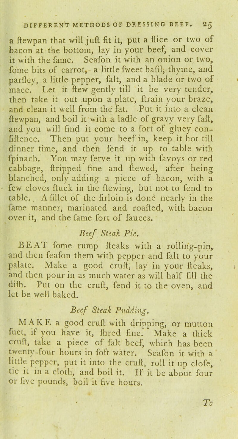 a ftewpan that will juft fit it, put a dice or two of bacon at the bottom, lay in your beef, and cover it with the fame. Seafon it with an onion or two, fome bits of carrot, a little fweet bafil, thyme, and parlley, a little pepper, fait, and a blade or two of mace. Let it ftew gently till it be very tender, then take it out upon a plate, ftrain your braze, and clean it well from the fat. Put it into a clean ftewpan, and boil it with a ladle of gravy very faft, and you will find it come to a fort of gluey con- fidence. Then put your beef in, keep it hot till dinner time, and then fend it up to table with fpinach. You may ferve it up with favoys or red cabbage, ftripped fine and ftewed, after being blanched, only adding a piece of bacon, with a few cloves ftuck in the ftewing, but not to fend to table. A fillet of the firloin is done nearly in the fame manner, marinated and roafted, with bacon over it, and the fame fort of fauces. Beef Steak Pie. BEAT fome rump fteaks with a rolling-pin, and then feafon them with pepper and fait to your palate. Make a good cruft, lay in your fteaks, and then pour in as much water as will half fill the difh. Put on the cruft, fend it to the oven, and let be well baked. Beef Steak Pudding. MAKE a good cruft with dripping, or mutton fuet, if you have it. Hired fine. Make a thick cruft, take a piece of fait beef, which has been twenty-four hours in foft water. Seafon it with a little pepper, put it into the cruft, roll it up clofe, tie it in a cloth, and boil it. If it be about four or five pounds, boil it five hours. To