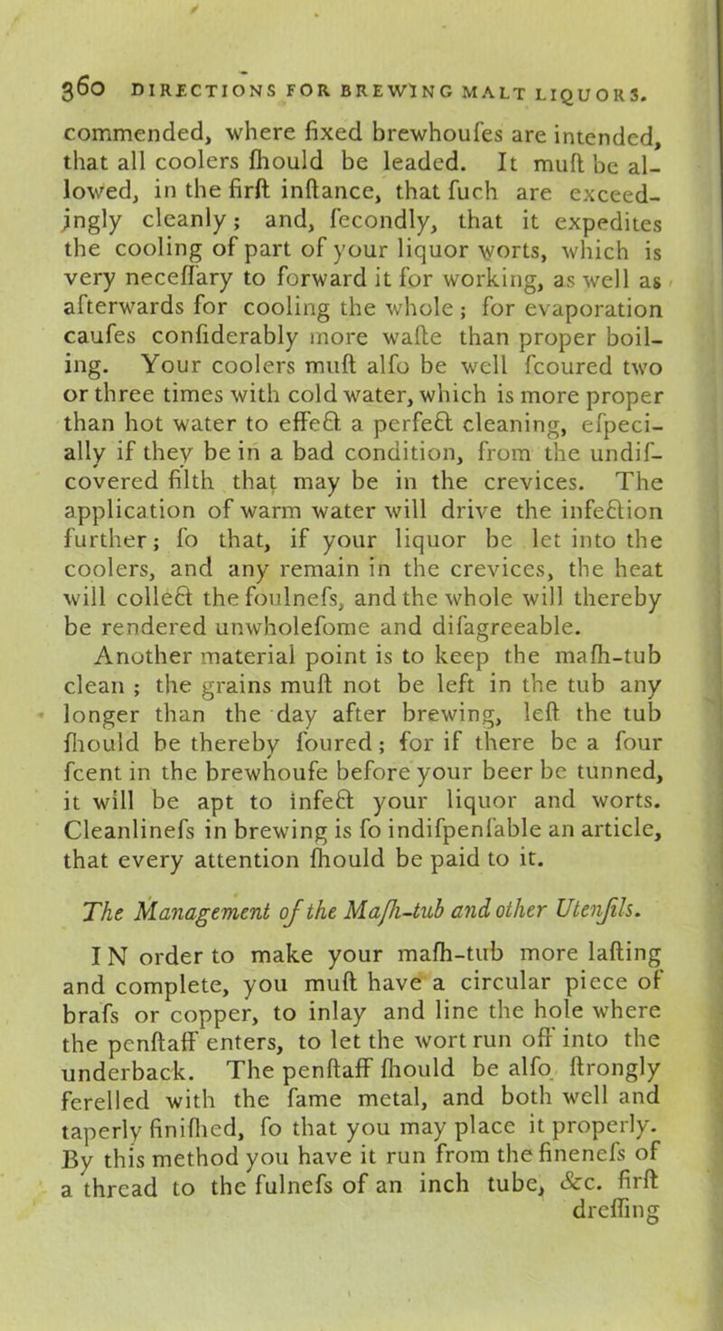 commended, where fixed brewhoufes are intended, that all coolers fhould be leaded. It mull be al- lowed, in the firft inftance, that fueh are exceed- ingly cleanly; and, fecondly, that it expedites the cooling of part of your liquor \yorts, which is very neceffary to forward it for working, as well as afterwards for cooling the whole; for evaporation caufes confiderably more wade than proper boil- ing. Your coolers mud alfo be well fcoured two or three times with cold water, which is more proper than hot water to effeQ a perfect cleaning, efpeci- ally if they be in a bad condition, from the undif- covered filth that may be in the crevices. The application of warm water will drive the infe&ion further; fo that, if your liquor be let into the coolers, and any remain in the crevices, the heat will colleft the foulnefs, and the whole will thereby be rendered unwholefome and difagreeable. Another material point is to keep the mafh-tub clean ; the grains mud not be left in the tub any longer than the day after brewing, left the tub fhould be thereby loured; for if there be a four fcent in the brewhoufe before your beer be tunned, it will be apt to infeft your liquor and worts. Cleanlinefs in brewing is fo indifpenfable an article, that every attention fhould be paid to it. The Management ojthe Maft-tub and other Utenjils. I N order to make your mafh-tub more lading and complete, you mud have a circular piece of brafs or copper, to inlay and line the hole where the penftaff enters, to let the wort run off into the underback. The penftaff fhould be alfo ftrongly ferelled with the fame metal, and both well and taperly finifhed, fo that you may place it properly. By this method you have it run from thefinenefs of a thread to the fulnefs of an inch tube, &c. firft drefling