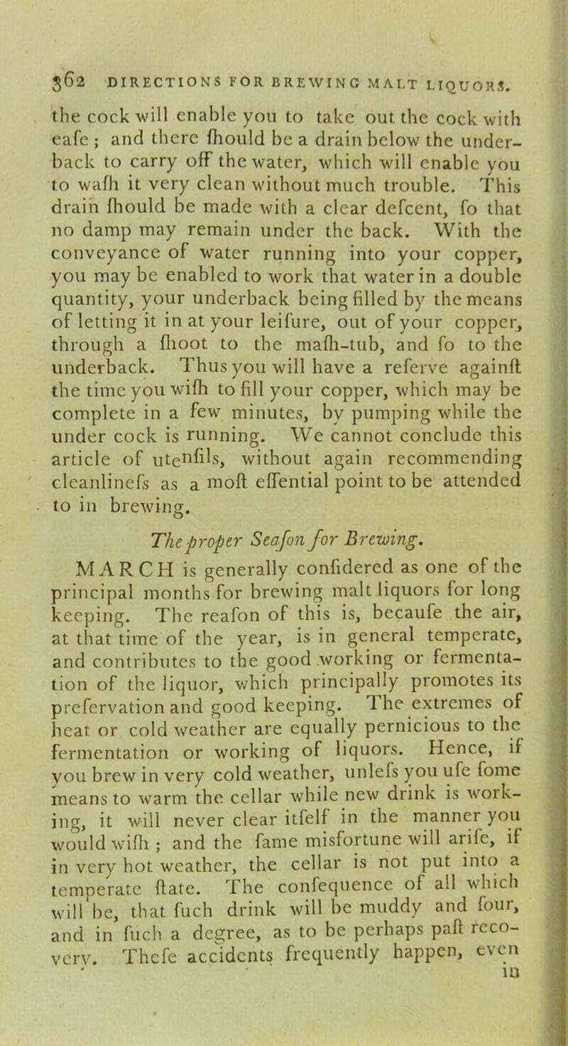 the cock will enable you to take out the cock with eafe ; and there fhould be a drain below the under- back to carry off the water, which will enable you to wafh it very clean without much trouble. This drain fhould be made with a clear defcent, fo that no damp may remain under the back. With the conveyance of water running into your copper, you may be enabled to work that water in a double quantity, your underback being filled by the means of letting it in at your leifure, out of your copper, through a flioot to the mafh-tub, and fo to the underback. Thus you will have a referve againft the time you wifh to fill your copper, which may be complete in a few minutes, by pumping while the under cock is running. We cannot conclude this article of uteris, without again recommending cleanlinefs as a moft effential point to be attended to in brewing. The proper Seafon for Brewing. MARCH is generally confidered as one of the principal months for brewing malt liquors for long keeping. The reafon of this is, becaufe the air, at that time of the year, is in general temperate, and contributes to the good working or fermenta- tion of the liquor, which principally promotes its prefervation and good keeping. 1 he extremes of heat or cold weather are equally pernicious to the fermentation or working of liquors. Hence, if you brew in very cold weather, unlefs you ufe fome means to warm the cellar while new drink is work- ing, it will never clear itfelf in the manner you would wifh ; and the fame misfortune will arile, if in very hot weather, the cellar is not put into a temperate ftatc. The confequence of all which will be, that fuch drink will be muddy and four, and in fuch a degree, as to be perhaps paft feco- verv. Thefe accidents frequently happen, even • • i n