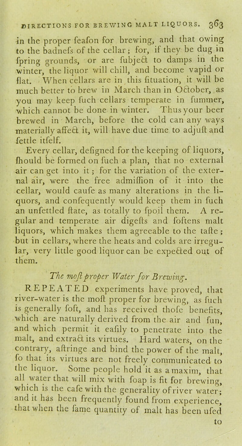 in the proper feafon for brewing, and that owing to the badnefs of the cellar; for, if they be dug in fpring grounds, or are fubjefl to damps in the winter, the liquor will chill, and become vapid or flat. When cellars are in this fltuation, it will be much better to brew in March than in Oftober, as you may keep fuch cellars temperate in fummer, which cannot be done in winter. Thus your beer brewed in March, before the cold can any ways materially affect it, will have due time to adjuft and fettle itfelf. Every cellar, defigned for the keeping of liquors, fliould be formed on fuch a plan, that no external air can get into it; for the variation of the exter- nal air, were the free admiflion of it into the cellar, would caufe as many alterations in the li- quors, and confequently would keep them in fuch an unfettled ftate, as totally to fpoil them. A re- gular and temperate air digefts and foftens malt liquors, which makes them agreeable to the tafte ; but in cellars, where the heats and colds are irregu- lar, very little good liquor can be expebted out of them. The mo ftproper Water for Brewing. REPEATED experiments have proved, that river-water is the molt proper for brewing, as fuch is generally foft, and has received thofe benefits, which are naturally derived from the air and fun, and which permit it eafily to penetrate into the malt, and extrad its virtues. Hard waters, on the contrary, aftringe and bind the power of the malt, fo that its virtues are not freely communicated to the liquor. Some people hold it as a maxim, that all watei that will mix with foap is fit for brewing, which is the cafe with the generality of river water; and it has been frequently found from experience, that when the fame quantity of malt has been ufed