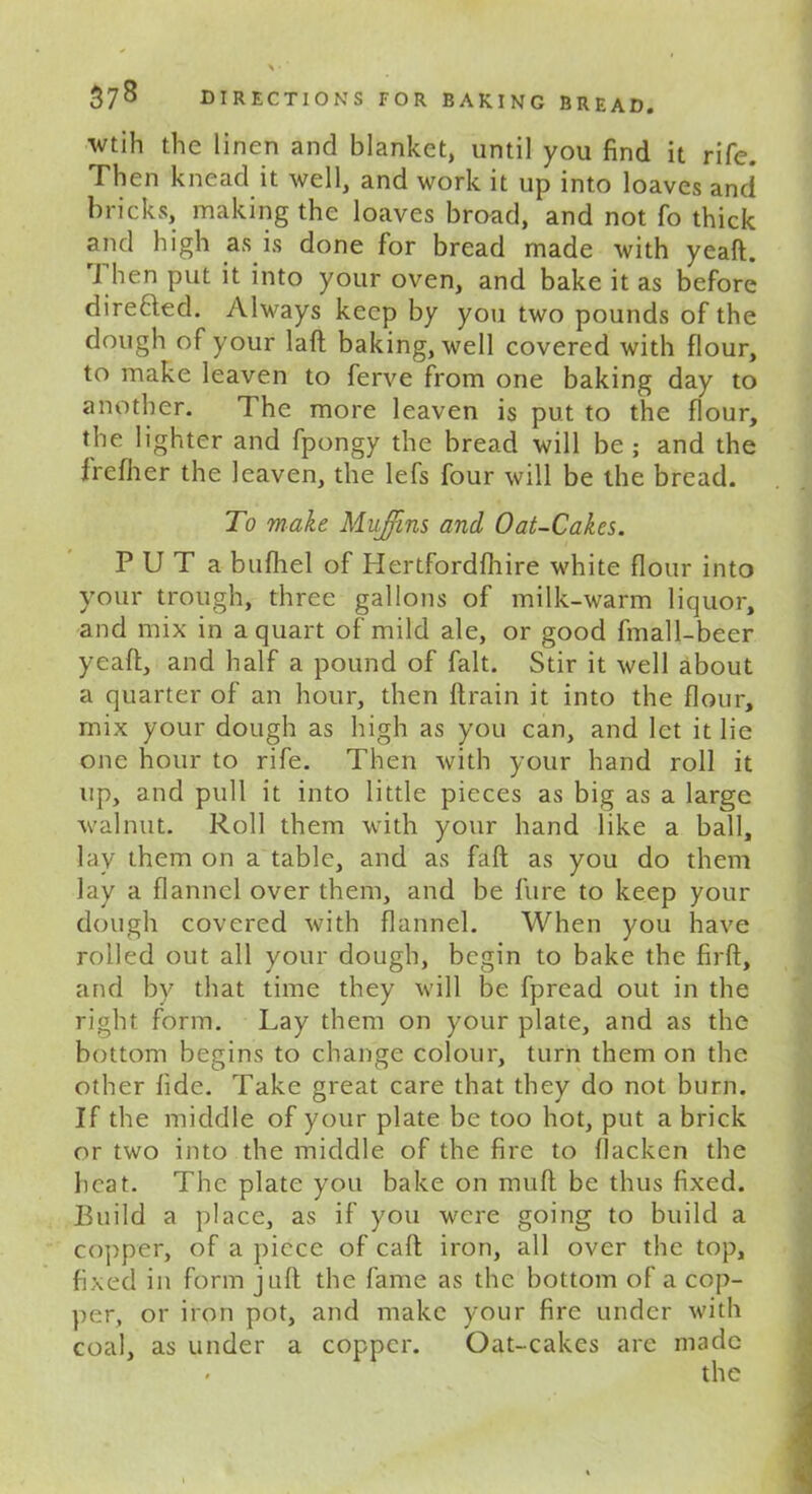 wtih the linen and blanket, until you find it rife. Then knead it well, and work it up into loaves and bricks, making the loaves broad, and not fo thick and high as is done for bread made with yeaft. J hen put it into your oven, and bake it as before direfted. Always keep by you two pounds of the dough of your laft baking, well covered with flour, to make leaven to ferve from one baking day to another. The more leaven is put to the flour, the lighter and fpongy the bread will be ; and the frefher the leaven, the lefs four will be the bread. To make Muffins and Oat-Cakes. P U T a bufhel of Hertfordfhire white flour into your trough, three gallons of milk-warm liquor, and mix in a quart of mild ale, or good fmall-beer yeaft, and half a pound of fait. Stir it well about a quarter of an hour, then ftrain it into the flour, mix your dough as high as you can, and let it lie one hour to rife. Then with your hand roll it up, and pull it into little pieces as big as a large walnut. Roll them with your hand like a ball, lay them on a table, and as faft as you do them lay a flannel over them, and be fure to keep your dough covered with flannel. When you have rolled out all your dough, begin to bake the firft, and by that time they will be fpread out in the right form. Lay them on your plate, and as the bottom begins to change colour, turn them on the other fide. Take great care that they do not burn. If the middle of your plate be too hot, put a brick or two into the middle of the fire to flacken the heat. The plate you bake on muft be thus fixed. Build a place, as if you were going to build a copper, of a piece of caft iron, all over the top, fixed in form juft the fame as the bottom of a cop- per, or iron pot, and make your fire under with coal, as under a copper. Oat-cakes are made