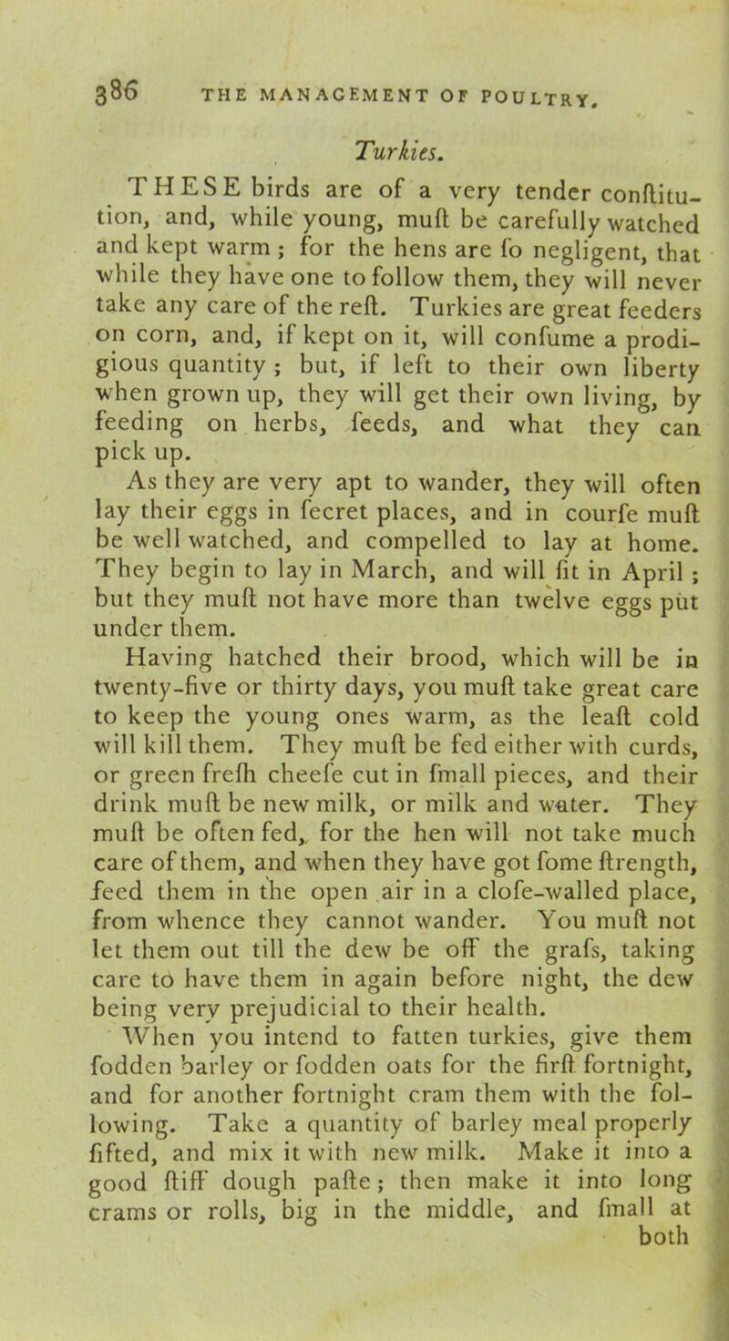 Turkies. THESE birds are of a very tender conftitu- tion, and, while young, mull be carefully watched and kept warm ; for the hens are fo negligent, that while they have one to follow them, they will never take any care of the reft. Turkies are great feeders on corn, and, if kept on it, will confume a prodi- gious quantity ; but, if left to their own liberty when grown up, they will get their own living, by feeding on herbs, feeds, and what they can pick up. As they are very apt to wander, they will often lay their eggs in fecret places, and in courfe mull be well watched, and compelled to lay at home. They begin to lay in March, and will fit in April ; but they mull not have more than twelve eggs put under them. Having hatched their brood, which will be in twenty-five or thirty days, you muft take great care to keep the young ones warm, as the leaft cold will kill them. They muft be fed either with curds, or green frefli cheefe cut in fmall pieces, and their drink muft be new milk, or milk and water. They muft be often fed,, for the hen will not take much care of them, and when they have got fome ftrength, feed them in the open air in a clofe-walled place, from whence they cannot wander. You muft not let them out till the dew be off the grafs, taking care to have them in again before night, the dew being very prejudicial to their health. When you intend to fatten turkies, give them fodden barley or fodden oats for the firft fortnight, and for another fortnight cram them with the fol- lowing. Take a quantity of barley meal properly fifted, and mix it with new milk. Make it into a good ftiff' dough pafte; then make it into long crams or rolls, big in the middle, and fmall at both