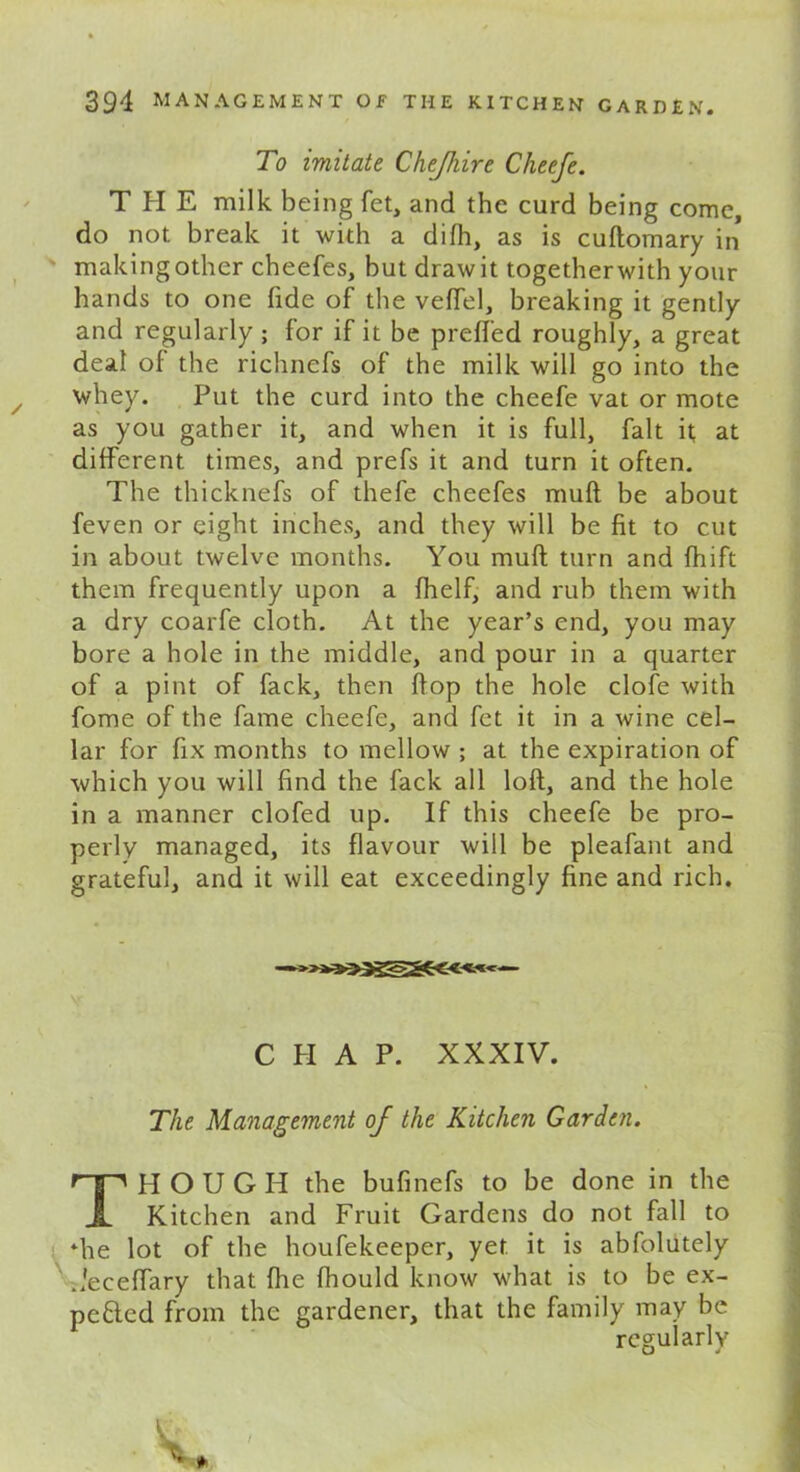 To imitate Chejhire Cheefe. THE milk being fet, and the curd being come, do not break it with a difh, as is cuftomary in making other cheefes, but draw it togetherwith your hands to one fide of the veffel, breaking it gently and regularly ; for if it be prefl'ed roughly, a great deal of the richnefs of the milk will go into the whey. Put the curd into the cheefe vat or mote as you gather it, and when it is full, fait it at different times, and prefs it and turn it often. The thicknefs of thefe cheefes mull be about feven or eight inches, and they will be fit to cut in about twelve months. You muff turn and fhift them frequently upon a fhelf, and rub them with a dry coarfe cloth. At the year’s end, you may bore a hole in the middle, and pour in a quarter of a pint of fack, then flop the hole clofe with fome of the fame cheefe, and fet it in a wine cel- lar for fix months to mellow ; at the expiration of which you will find the fack all loft, and the hole in a manner clofed up. If this cheefe be pro- perly managed, its flavour will be pleafant and grateful, and it will eat exceedingly fine and rich. C II A P. XXXIV. The Management of the Kitchen Garden. THOUGH the bufinefs to be done in the Kitchen and Fruit Gardens do not fall to die lot of the houfekeeper, yet it is abfolutely decenary that fhe fhould know what is to be ex- pended from the gardener, that the family may be regularly