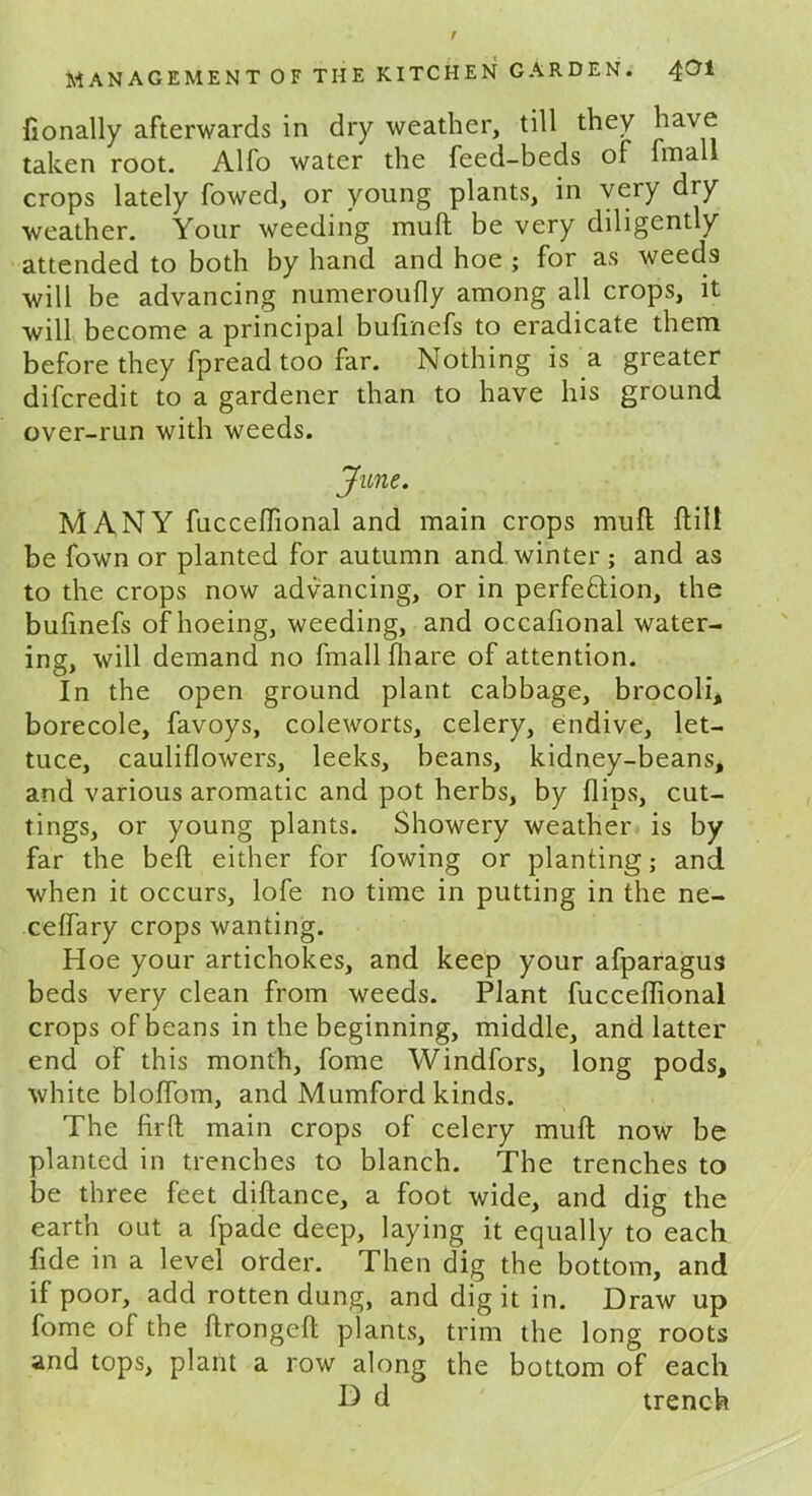 fionally afterwards in dry weather, till they have taken root. Alfo water the feed-beds of fmall crops lately fowed, or young plants, in very dry weather. Your weeding muft be very diligently attended to both by hand and hoe ; for as weeds will be advancing numeroufly among all crops, it will become a principal bufinefs to eradicate them before they fpread too far. Nothing is a greater difcredit to a gardener than to have his ground over-run with weeds. June. MANY fucceffional and main crops muft ftill be fown or planted for autumn and winter ; and as to the crops now advancing, or in perfe&ion, the bufinefs of hoeing, weeding, and occafional water- ing, will demand no fmall fhare of attention. In the open ground plant cabbage, brocoli, borecole, favoys, coleworts, celery, endive, let- tuce, cauliflowers, leeks, beans, kidney-beans, and various aromatic and pot herbs, by flips, cut- tings, or young plants. Showery weather is by far the belt either for fowing or planting; and when it occurs, lofe no time in putting in the ne- ceflary crops wanting. Hoe your artichokes, and keep your afparagus beds very clean from weeds. Plant fucceffional crops of beans in the beginning, middle, and latter end of this month, fome Windfors, long pods, white bloflom, and Mumford kinds. The firft main crops of celery muft now be planted in trenches to blanch. The trenches to be three feet diflance, a foot wide, and dig the earth out a fpade deep, laying it equally to each fide in a level order. Then dig the bottom, and if poor, add rotten dung, and dig it in. Draw up fome of the ftrongefl: plants, trim the long roots and tops, plant a row along the bottom of each D d trench