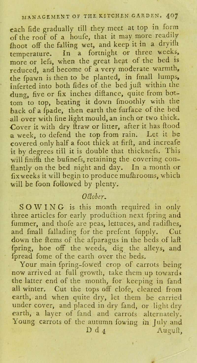 each fide gradually till they meet at top in form of the root of a houfe, that it may more readily (hoot off the falling wet, and keep it in a dryifli temperature. In a fortnight or three weeks, more or lefs, when the great heft of the bed is reduced, and become of a very moderate warmth, the fpawn is then to be planted, in fmall lumps, inferted into both Tides of the bed juft within the dung, five or fix inches diftance, quite from bot- tom to top, beating it down finoothly with the back of a fpade, then earth the furface of the bed all over with fine light mould, an inch or two thick. ■Cover it with dry ftraw or litter, after it has flood a week, to defend the top from rain. Let it be covered only half a foot thick at firft, and increafe it by degrees till it is double that thicknefs. This will finifh the bufinefs, retaining the covering con- ftantly on the bed night and day. In a month or fixweeks it will begin to produce mufhrooms, which will be foon followed by plenty. Ottobcr. SOWING is this month required in only three articles for early production next fpring and fummer, and thofe are peas, lettuces, and radifhes, and fmall fallading for the prefent fupply. Cut down the ftems of the afparagus in the beds of laft fpring, hoe off the weeds, dig the alleys, and fpread fome of the earth over the beds. Your main fpring-fowed crop of carrots being now arrived at full growth, take them up towards the latter end of the month, for keeping in land all winter. Cut the tops off clofe, cleared from earth, and when quite dry, let them be carried under cover, and placed in dry fand, or light dry earth, a layer of fand and carrots alternately. Young carrots of the autumn lowing in July and D d 4 Auguft,