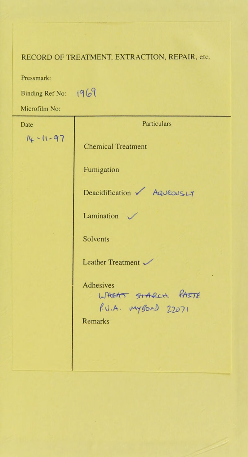 RECORD OF TREATMENT, EXTRACTION, REPAIR, etc. Pressmark: Binding Ref No: Microfilm No: Date Particulars /< Chemical Treatment Fumigation Deacidification S' Lamination sS Solvents Leather Treatment *S Adhesives UDV&Y-r (WzTt ^ 0-A - 220?l Remarks