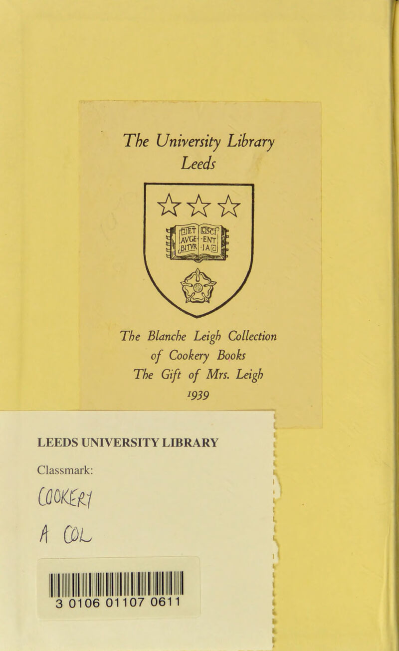 The University Library Leeds ☆☆☆ The Blanche Leigh Collection of Cookery Books The Gift of Mrs. Leigh l939 LEEDS UNIVERSITY LIBRARY Classmark: mm 4 COL 0106 01 07 06 L I k l \ I |