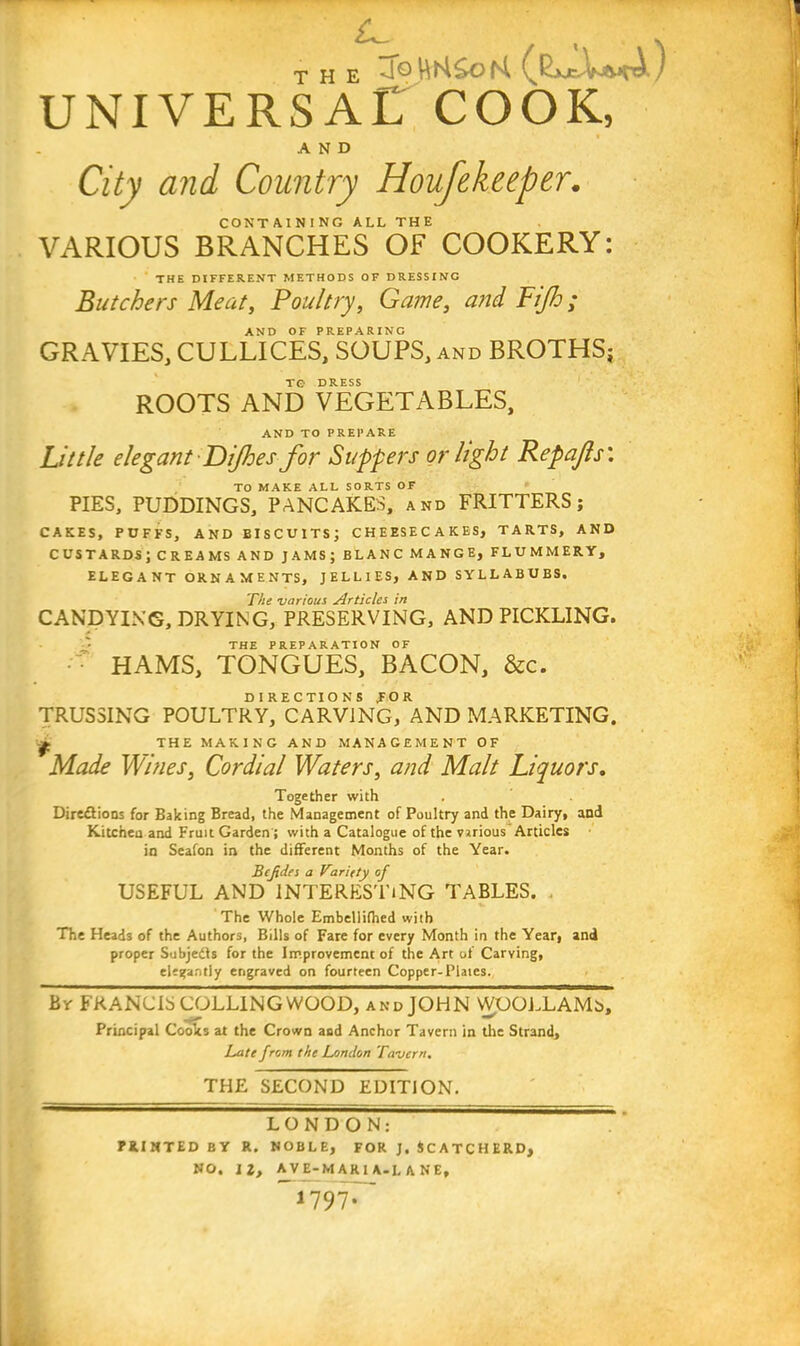 THE UNIVERSAL COOK, AND City and Country Houfekeeper. CONTAINING ALL THE VARIOUS BRANCHES OF COOKERY: THE DIFFERENT METHODS OF DRESSING Butchers Meat, Poultry, Game, and Fijh; AND OF PREPARING GRAVIES, CULLICES, SOUPS, and BROTHS; TO DRESS ROOTS AND VEGETABLES, AND TO PREPARE Little elegant Dijhes for Suppers or light Repajls'. TO MAKE ALL SORTS OF PIES, PUDDINGS, PANCAKES, and FRITTERS; CAKES, PUFFS, AND EISCU1TS; CHEESECAKES, TARTS, AND CUSTARDS; CREAMS AND JAMS; BLANC MANGE, FLUMMERY, ELEGANT ORNAMENTS, JELLIES, AND SYLLABUBS, The various Articles in CANDYING, DRYING, PRESERVING, AND PICKLING. THE PREPARATION OF HAMS, TONGUES, BACON, &c. DIRECTIONS TOR TRUSSING POULTRY, CARVING, AND MARKETING. -» THE MAKING AND MANAGEMENT OF Made Wines, Cordial Waters, and Malt Liquors. Together with Dire&ions for Baking Bread, the Management of Poultry and the Dairy, and Kitchen and Fruit Garden; with a Catalogue of the various Articles in Seafon in the different Months of the Year. Bcjtdes a Viriety of USEFUL AND INTERESTING TABLES. , The Whole Embellifhed with The Heads of the Authors, Bills of Fare for every Month in the Year, and proper Subjedls for the Improvement of the Art of Carving, elegantly engraved on fourteen Copper-Plates. By FRANCIS COLLING WOOD, and JOHN WOOLLAMs, Principal Cooks at the Crown and Anchor Tavern in the Strand, Late from the London Tavern. THE SECOND EDITION. LONDON: PRINTED by r. noble, for j. 4CATCHERD, NO. 12, AVE-MARIA-L ANE, 1797;