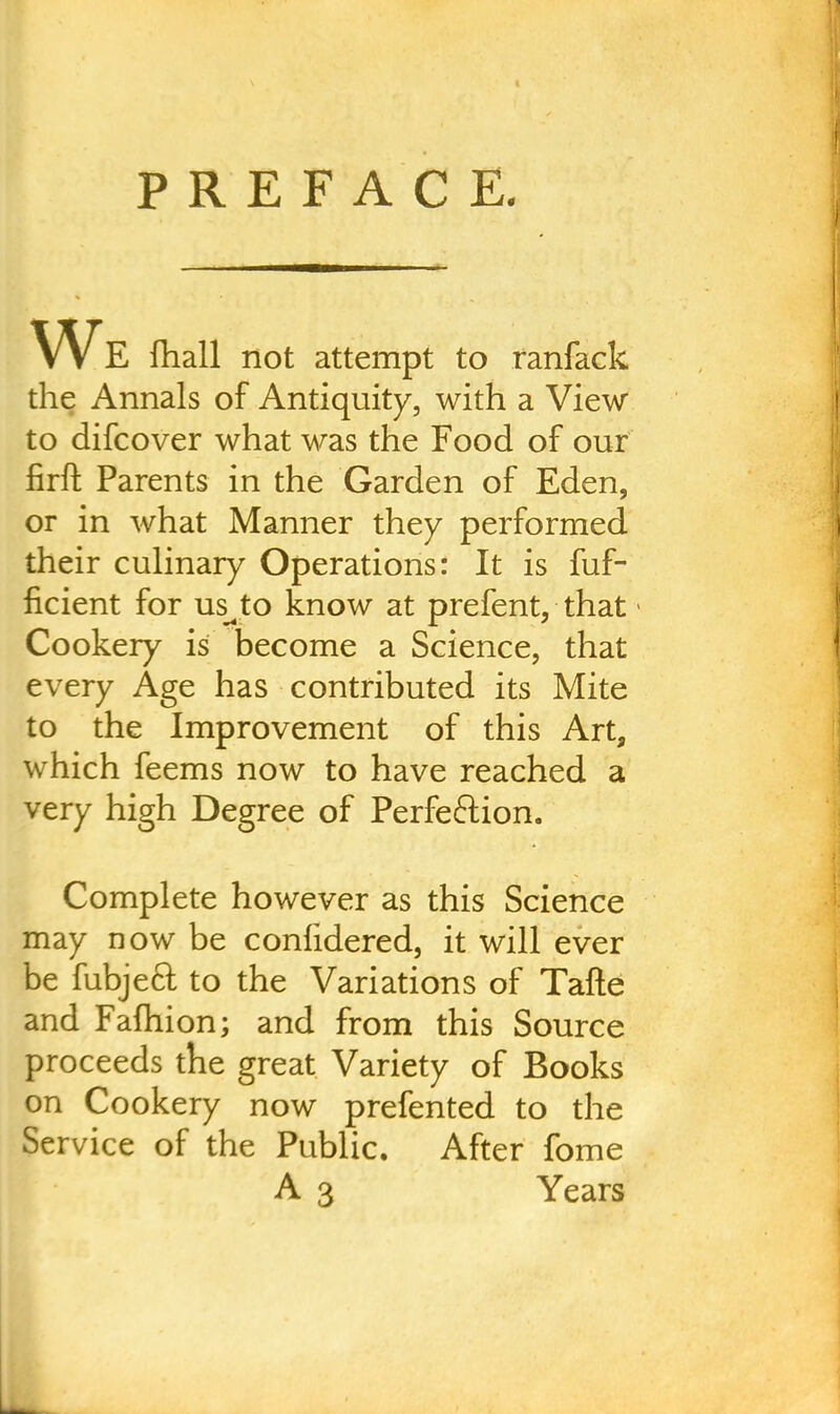 We fhall not attempt to ranfack the Annals of Antiquity, with a View to difcover what was the Food of our firft Parents in the Garden of Eden, or in what Manner they performed their culinary Operations: It is fuf- ficient for us^to know at prefent, that Cookery is become a Science, that every Age has contributed its Mite to the Improvement of this Art, which feems now to have reached a very high Degree of Perfe&ion. Complete however as this Science may now be conlidered, it will ever be fubjeft to the Variations of Tafte and Fafhion; and from this Source proceeds the great Variety of Books on Cookery now prefented to the Service of the Public. After fome A 3 Years