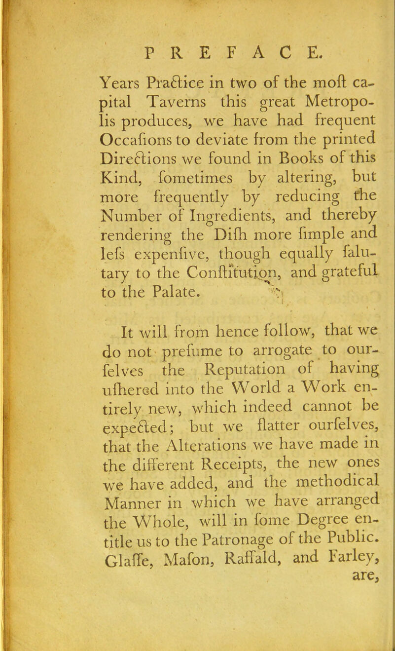 Years Practice in two of the moft ca- pital Taverns this great Metropo- lis produces, we have had frequent Occafions to deviate from the printed Directions we found in Books of this Kind, fometimes by altering, but more frequently by reducing the Number of Ingredients, and thereby rendering the Difh more fimple and lefs expenfive, though equally falu- tary to the Conftitutipn, and gratefuL to the Palate. T ; ' l, It will from hence follow, that we do not prefume to arrogate to our- felves the Reputation of having ufhered into the World a Work en- tirely new, which indeed cannot be expefted; but we flatter ourfelves, that the Alterations we have made in the different Receipts, the new ones we have added, and the methodical Manner in which we have arranged the W/Thole, will in fome Degree en- title us to the Patronage of the Public. Glaffe, Mafon, Raffald, and Farley, are.
