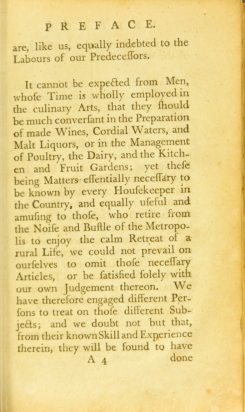are, like us, equally indebted to the 1 Labours of our Predeceffors. I It cannot be expe&ed from Men, , whofe Time is wholly employed in the culinary Arts, that they fhould j be much converfant in the Preparation i of made Wines, Cordial Waters, and Malt Liquors, or in the Management of Poultry, the Dairy, and the Kitch- l en and Fruit Gardens; yet thefe being Matters- effentially neceffary to j be known by every Houfekeeper in \ the Country, and equally ufeful and amufing to thofe, who retire from the Noife and Buttle of the Metropo- lis to enjoy the calm Retreat of a rural Life, we could not prevail on ourfelves to omit thofe neceffary j Articles, or be fatisfied folely with our own Judgement thereon. We have therefore engaged different Per- fons to treat on thofe different Sub- jects; and we doubt not but that, | from their known Skill and Experience therein, they will be found to have