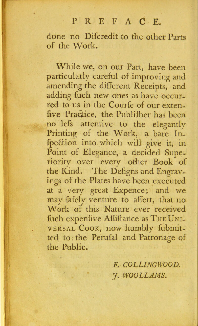 done no Difcredit to the other Parts of the Work. While we, on our Part, have been particularly careful of improving and amending the different Receipts, and adding fuch new ones as have occur- red to us in the Courfe of our exten- five Practice, the Publilher has been no lefs attentive to the elegantly Printing of the Work, a bare In- fpeftion into which will give it, in Point of Elegance, a decided Supe- riority over every other Book of the Kind. The Defigns and Engrav- ings of the Plates have been executed at a very great Expence; and we may fafely venture to affert, that no Work of this Nature ever received fuch expenfive Affiftance as The Uni- versal Cook, now humbly fubmit- ted to the Perufal and Patronage of the Public. • * » • F. COLLINCWOOD. J. WOOLLAMS.