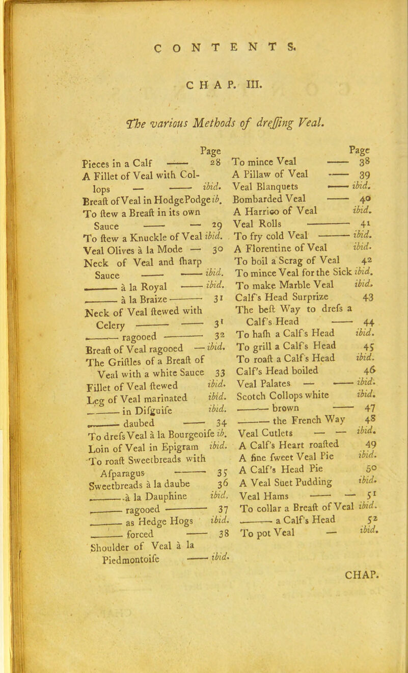 CHAP. HI. The various Methods of drejjing Veal. Page Pieces in a Calf 28 A Fillet of Veal with Col- lops — ibid. Breaft of Veal in HodgePodge ?£. To ftew a Breaft in its own Sauce — 29 To ftew a Knuckle of Veal ibid. Veal Olives a la Mode — 30 Neck of Veal and (harp Sauce — ■ ibid. ibid. 3* a la Royal a la Braize • Neck of Veal ftcwed with Celery ragooed 31 32 Page - 38 - 39 — ibid. - 40 ibid. — 41 — ibid, ibid. Breaft of Veal ragooed — did. The Gridles of a Breaft of Veal with a white Sauce 33 Fillet of Veal dewed ibid. Leg of Veal marinated ibid. in Difguife ibid. daubed 34 To drefs Veal a la Bourgeoife ib. Loin of Veal in Epigram ibid. To roaft Sweetbreads with Afparagus 3? Sweetbreads a la daube 36 a la Dauphine ibid. r__ ragooed — 37 as Hedge Hogs ibid. — forced 38 Shoulder oi Veal a la Piedmontoife did. To mince Veal A Pillaw of Veal Veal Blanquets Bombarded Veal A Harrico of Veal Veal Rolls To fry cold Veal — A Florentine of Veal To boil a Scrag of Veal 42 To mince Veal for the Sick ibid. To make Marble Veal ibid. Calf's Head Surprize 43 The bed Way to drefs a Calf's Head 44 To ha(h a Calf's Head ibid. To grill a Calf's Head 45 To roaft a Calf's Head ibid. Calf’s Head boiled 46 Veal Palates — * ibid. Scotch Collops white ibid. brown 47 the French Way 48 ibid. 49 ibid. 5° ibid. Veal Cutlets — — A Calf’s Heart roafted A fine fweet Veal Pie A Calf’s Head Pie A Veal Suet Pudding Veal Hams —* 51 To collar a Breaft of Veal ibid. — a Calf's Head 52 To pot Veal — did.