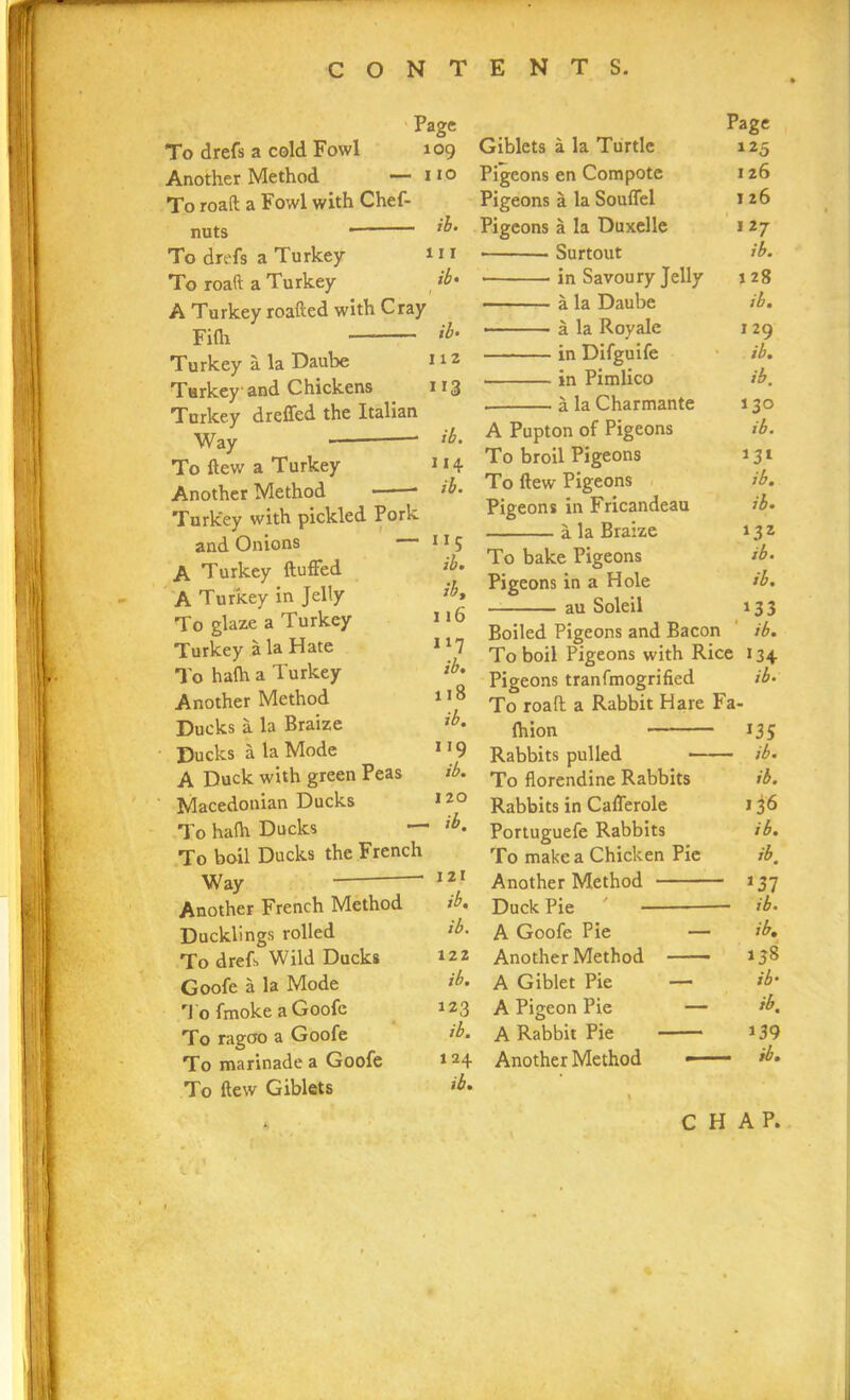 Page To drefs a cold Fowl 109 Another Method — 110 To roaft a Fowl with Chef- nuts lb‘ To drefs a Turkey 111 To roaft a Turkey ib' A Turkey roafted with Cray Filh tb‘ Turkey a la Daube 112 Turkey and Chickens 113 Turkey dreffed the Italian Way ib. To ftew a Turkey Another Method * Turkey with pickled Pork and Onions 11 5 A Turkey fluffed A Turkey in Jelly lb» To glaze a Turkey 116 Turkey ala Hate n7 I'o ha(h a Turkey ib' Another Method 1,8 Ducks a la Braize ib. Ducks a la Mode n9 A Duck with green Peas ib. Macedonian Ducks *2° To halh Ducks — lb. To boil Ducks the French Way  Another French Method Ducklings rolled To drefs Wild Ducks Goofe a la Mode To fmoke a Goofe To ragao a Goofe To marinade a Goofe To ftew Giblets Page Giblets a la Turtle 125 Pigeons en Compote 126 Pigeons a la Souffel 1 26 Pigeons a la Duxelle 127 • Surtout ib. • in Savoury Jelly \ 28 a la Daube ibm • a la Royale 129 in Difguife ib. in Pimlico ib. a la Charmante 13° A Pupton of Pigeons ib. To broil Pigeons *3* To ftew Pigeons ib. Pigeons in Fricandeau ib. a la Braize *32 To bake Pigeons ib* Pigeons in a Hole ib. au Soleil *33 Boiled Pigeons and Bacon ib. To boil Pigeons with Rice 134 Pigeons tranfmogrified ib* To roaft a Rabbit Hare Fa- Ihion *35 Rabbits pulled - ib. To florendine Rabbits ib. Rabbits in Cafferole I36 Portuguefe Rabbits ib. To make a Chicken Pie ib. Another Method *37 Duck Pie ib* A Goofe Pie — ib. Another Method ■ —■ *38 A Giblet Pie — ib• A Pigeon Pie — ib. A Rabbit Pie *39 Another Method — - ib. 122 ib. 123 ib. 1 24 ib.